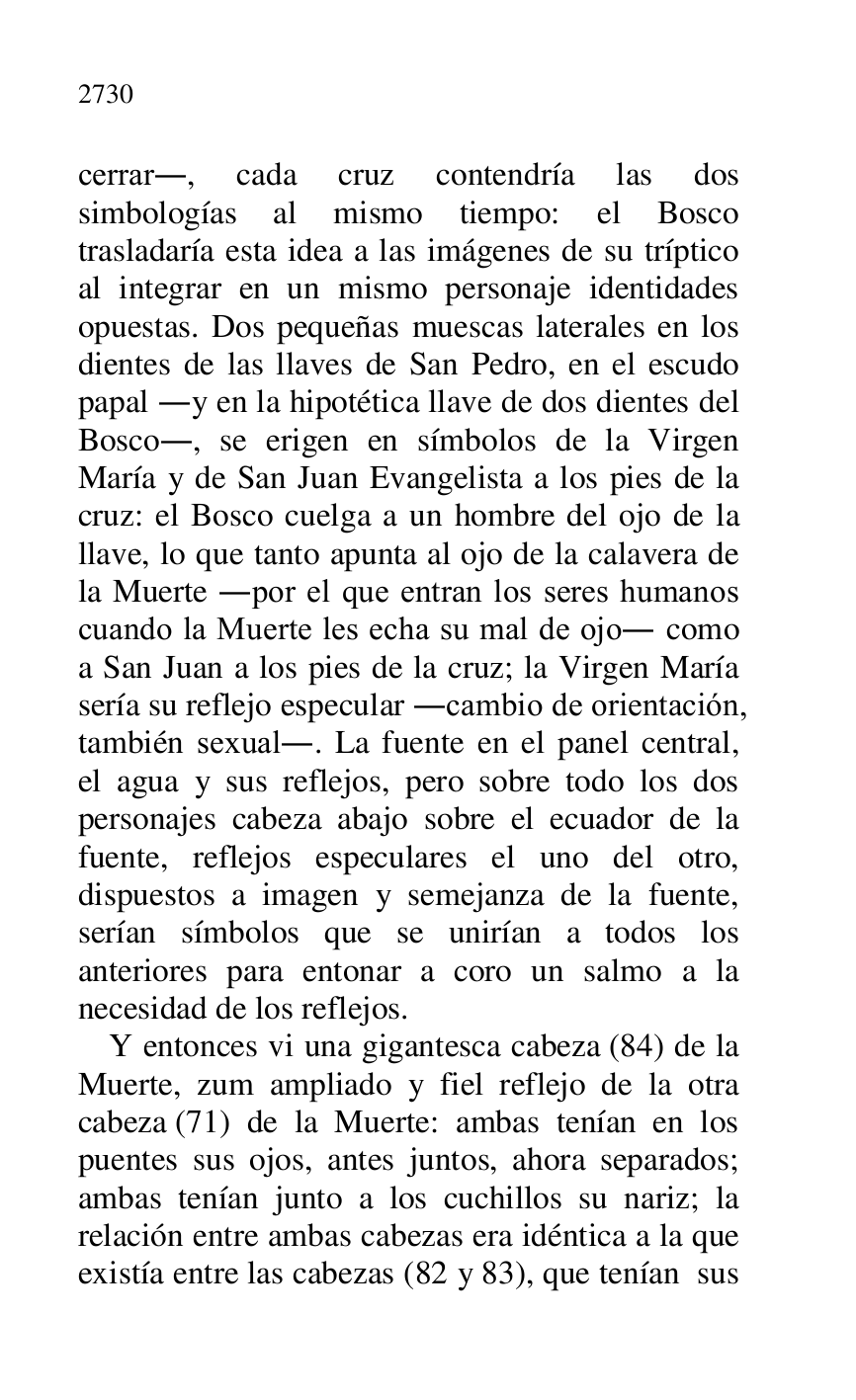 
cerrar., cada cruz contendría las dos 
simbologías al mismo tiempo: el Bosco 
trasladaría esta idea a las imágenes de su tríptico 
al integrar en un mismo personaje identidades 
opuestas. Dos pequeñas muescas laterales en los 
dientes de las llaves de San Pedro, en el escudo 
papal .y en la hipotética llave de dos dientes del 
Bosco., se erigen en símbolos de la Virgen 
María y de San Juan Evangelista a los pies de la 
cruz: el Bosco cuelga a un hombre del ojo de la 
llave, lo que tanto apunta al ojo de la calavera de 
la Muerte .por el que entran los seres humanos 
cuando la Muerte les echa su mal de ojo. como 
a San Juan a los pies de la cruz; la Virgen María 
sería su reflejo especular .cambio de orientación, 
también sexual.. La fuente en el panel central, 
el agua y sus reflejos, pero sobre todo los dos 
personajes cabeza abajo sobre el ecuador de la 
fuente, reflejos especulares el uno del otro, 
dispuestos a imagen y semejanza de la fuente, 
serían símbolos que se unirían a todos los 
anteriores para entonar a coro un salmo a la 
necesidad de los reflejos. 

Y entonces vi una gigantesca cabeza (84) de la 
Muerte, zum ampliado y fiel reflejo de la otra 
cabeza (71) de la Muerte: ambas tenían en los 
puentes sus ojos, antes juntos, ahora separados; 
ambas tenían junto a los cuchillos su nariz; la 
relación entre ambas cabezas era idéntica a la que 
existía entre las cabezas (82 y 83), que tenían sus 



