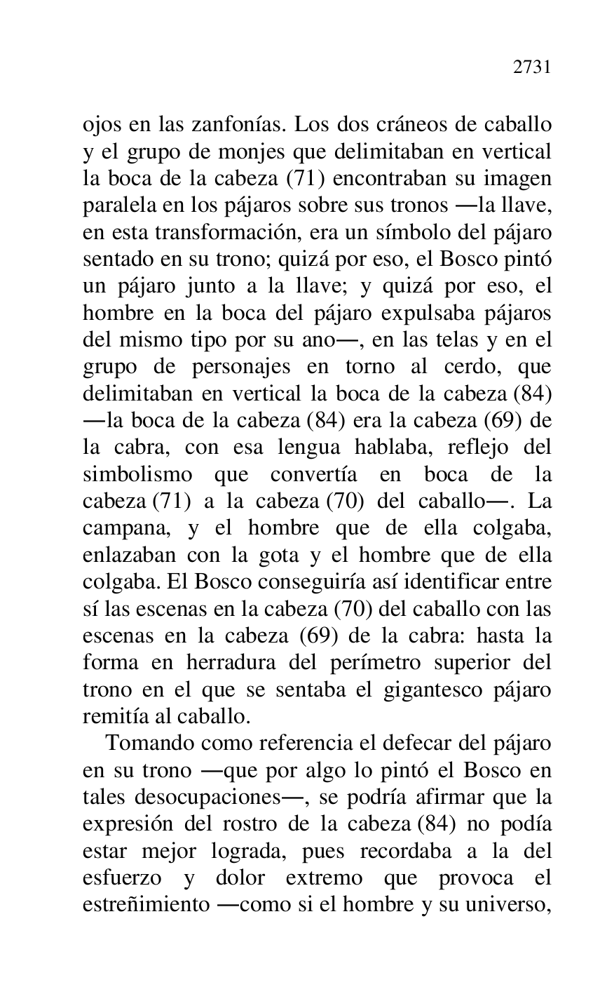 
ojos en las zanfonías. Los dos cráneos de caballo 
y el grupo de monjes que delimitaban en vertical 
la boca de la cabeza (71) encontraban su imagen 
paralela en los pájaros sobre sus tronos .la llave, 
en esta transformación, era un símbolo del pájaro 
sentado en su trono; quizá por eso, el Bosco pintó 
un pájaro junto a la llave; y quizá por eso, el 
hombre en la boca del pájaro expulsaba pájaros 
del mismo tipo por su ano., en las telas y en el 
grupo de personajes en torno al cerdo, que 
delimitaban en vertical la boca de la cabeza (84) 
.la boca de la cabeza (84) era la cabeza (69) de 
la cabra, con esa lengua hablaba, reflejo del 
simbolismo que convertía en boca de la 
cabeza (71) a la cabeza (70) del caballo.. La 
campana, y el hombre que de ella colgaba, 
enlazaban con la gota y el hombre que de ella 
colgaba. El Bosco conseguiría así identificar entre 
sí las escenas en la cabeza (70) del caballo con las 
escenas en la cabeza (69) de la cabra: hasta la 
forma en herradura del perímetro superior del 
trono en el que se sentaba el gigantesco pájaro 
remitía al caballo. 

Tomando como referencia el defecar del pájaro 
en su trono .que por algo lo pintó el Bosco en 
tales desocupaciones., se podría afirmar que la 
expresión del rostro de la cabeza (84) no podía 
estar mejor lograda, pues recordaba a la del 
esfuerzo y dolor extremo que provoca el 
estreñimiento .como si el hombre y su universo, 



