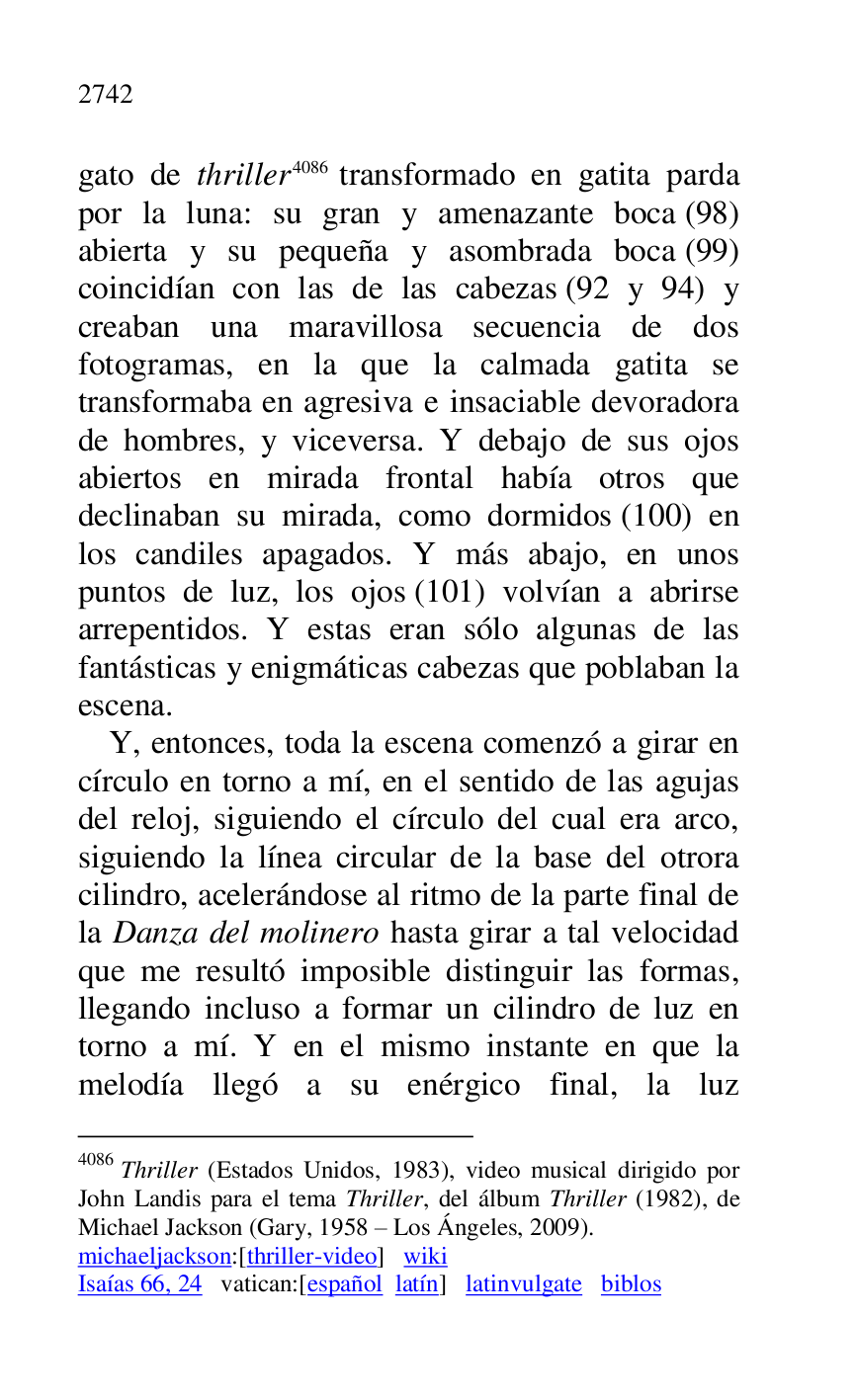 
gato de thriller 4086 transformado en gatita parda 
por la luna: su gran y amenazante boca (98) 
abierta y su pequeña y asombrada boca (99) 
coincidían con las de las cabezas (92 y 94) y 
creaban una maravillosa secuencia de dos 
fotogramas, en la que la calmada gatita se 
transformaba en agresiva e insaciable devoradora 
de hombres, y viceversa. Y debajo de sus ojos 
abiertos en mirada frontal había otros que 
declinaban su mirada, como dormidos (100) en 
los candiles apagados. Y más abajo, en unos 
puntos de luz, los ojos (101) volvían a abrirse 
arrepentidos. Y estas eran sólo algunas de las 
fantásticas y enigmáticas cabezas que poblaban la 
escena. 

4086 Thriller (Estados Unidos, 1983), video musical dirigido por 
John Landis para el tema Thriller, del álbum Thriller (1982), de 
Michael Jackson (Gary, 1958 R Los Ángeles, 2009). 

michaeljackson:[thriller-video] wiki 

Isaías 66, 24 vatican:[español latín] latinvulgate biblos 

Y, entonces, toda la escena comenzó a girar en 
círculo en torno a mí, en el sentido de las agujas 
del reloj, siguiendo el círculo del cual era arco, 
siguiendo la línea circular de la base del otrora 
cilindro, acelerándose al ritmo de la parte final de 
la Danza del molinero hasta girar a tal velocidad 
que me resultó imposible distinguir las formas, 
llegando incluso a formar un cilindro de luz en 
torno a mí. Y en el mismo instante en que la 
melodía llegó a su enérgico final, la luz 


