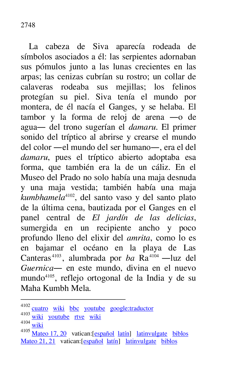 
La cabeza de Siva aparecía rodeada de 
símbolos asociados a él: las serpientes adornaban 
sus pómulos junto a las lunas crecientes en las 
arpas; las cenizas cubrían su rostro; un collar de 
calaveras rodeaba sus mejillas; los felinos 
protegían su piel. Siva tenía el mundo por 
montera, de él nacía el Ganges, y se helaba. El 
tambor y la forma de reloj de arena .o de 
agua. del trono sugerían el damaru. El primer 
sonido del tríptico al abrirse y crearse el mundo 
del color .el mundo del ser humano., era el del 
damaru, pues el tríptico abierto adoptaba esa 
forma, que también era la de un cáliz. En el 
Museo del Prado no solo había una maja desnuda 
y una maja vestida; también había una maja 
kumbhamela 4102, del santo vaso y del santo plato 
de la última cena, bautizada por el Ganges en el 
panel central de El jardín de las delicias, 
sumergida en un recipiente ancho y poco 
profundo lleno del elixir del amrita, como lo es 
en bajamar el océano en la playa de Las 
Canteras 4103, alumbrada por ba Ra 4104 .luz del 
Guernica. en este mundo, divina en el nuevo 
mundo 4105, reflejo ortogonal de la India y de su 
Maha Kumbh Mela. 

4102 cuatro wiki bbc youtube google:traductor 

4103 wiki youtube rtve wiki 

4104 wiki 

4105 Mateo 17, 20 vatican:[español latín] latinvulgate biblos 

Mateo 21, 21 vatican:[español latín] latinvulgate biblos 


