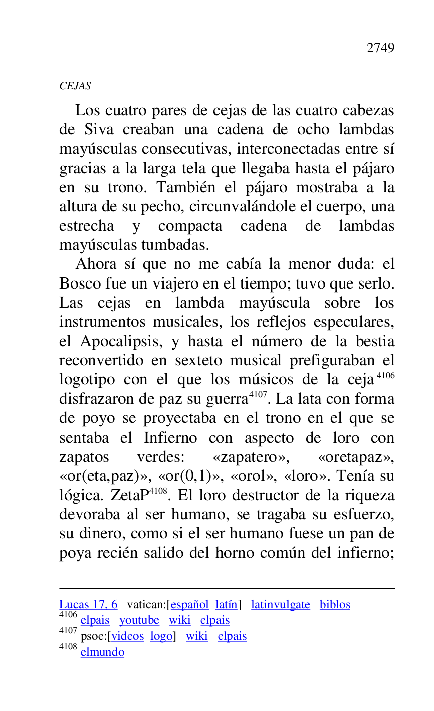 
Lucas 17, 6 vatican:[español latín] latinvulgate biblos 

4106 elpais youtube wiki elpais 

4107 psoe:[videos logo] wiki elpais 

4108 elmundo 

CEJAS 

Los cuatro pares de cejas de las cuatro cabezas 
de Siva creaban una cadena de ocho lambdas 
mayúsculas consecutivas, interconectadas entre sí 
gracias a la larga tela que llegaba hasta el pájaro 
en su trono. También el pájaro mostraba a la 
altura de su pecho, circunvalándole el cuerpo, una 
estrecha y compacta cadena de lambdas 
mayúsculas tumbadas. 

Ahora sí que no me cabía la menor duda: el 
Bosco fue un viajero en el tiempo; tuvo que serlo. 
Las cejas en lambda mayúscula sobre los 
instrumentos musicales, los reflejos especulares, 
el Apocalipsis, y hasta el número de la bestia 
reconvertido en sexteto musical prefiguraban el 
logotipo con el que los músicos de la ceja 4106 
disfrazaron de paz su guerra 4107. La lata con forma 
de poyo se proyectaba en el trono en el que se 
sentaba el Infierno con aspecto de loro con 
zapatos verdes: «zapatero», «oretapaz», 
«or(eta,paz)», «or(0,1)», «orol», «loro». Tenía su 
lógica. ZetaP 4108. El loro destructor de la riqueza 
devoraba al ser humano, se tragaba su esfuerzo, 
su dinero, como si el ser humano fuese un pan de 
poya recién salido del horno común del infierno; 


