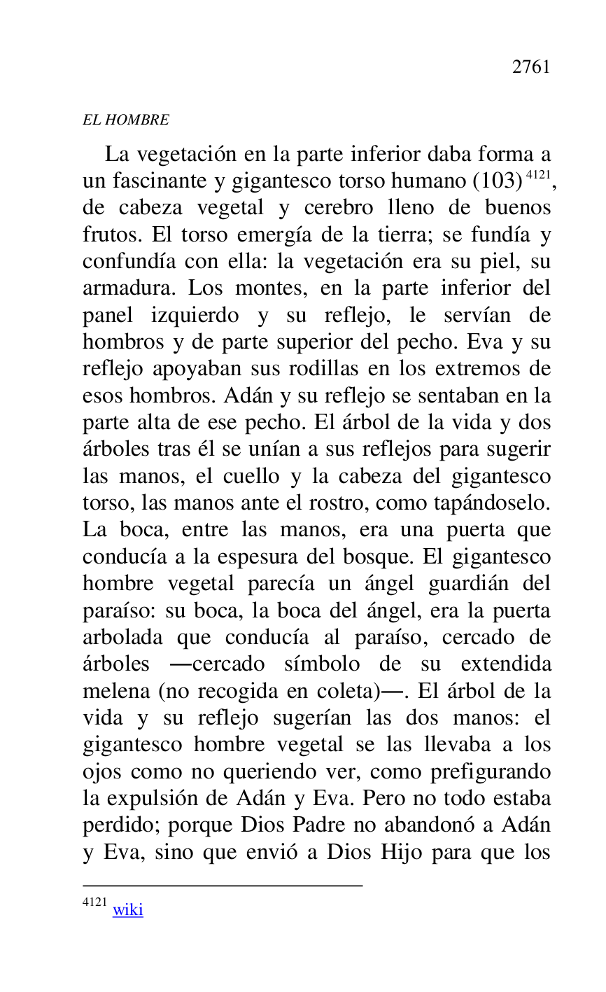 
EL HOMBRE 

La vegetación en la parte inferior daba forma a 
un fascinante y gigantesco torso humano (103) 4121, 
de cabeza vegetal y cerebro lleno de buenos 
frutos. El torso emergía de la tierra; se fundía y 
confundía con ella: la vegetación era su piel, su 
armadura. Los montes, en la parte inferior del 
panel izquierdo y su reflejo, le servían de 
hombros y de parte superior del pecho. Eva y su 
reflejo apoyaban sus rodillas en los extremos de 
esos hombros. Adán y su reflejo se sentaban en la 
parte alta de ese pecho. El árbol de la vida y dos 
árboles tras él se unían a sus reflejos para sugerir 
las manos, el cuello y la cabeza del gigantesco 
torso, las manos ante el rostro, como tapándoselo. 
La boca, entre las manos, era una puerta que 
conducía a la espesura del bosque. El gigantesco 
hombre vegetal parecía un ángel guardián del 
paraíso: su boca, la boca del ángel, era la puerta 
arbolada que conducía al paraíso, cercado de 
árboles .cercado símbolo de su extendida 
melena (no recogida en coleta).. El árbol de la 
vida y su reflejo sugerían las dos manos: el 
gigantesco hombre vegetal se las llevaba a los 
ojos como no queriendo ver, como prefigurando 
la expulsión de Adán y Eva. Pero no todo estaba 
perdido; porque Dios Padre no abandonó a Adán 
y Eva, sino que envió a Dios Hijo para que los 

4121 wiki 


