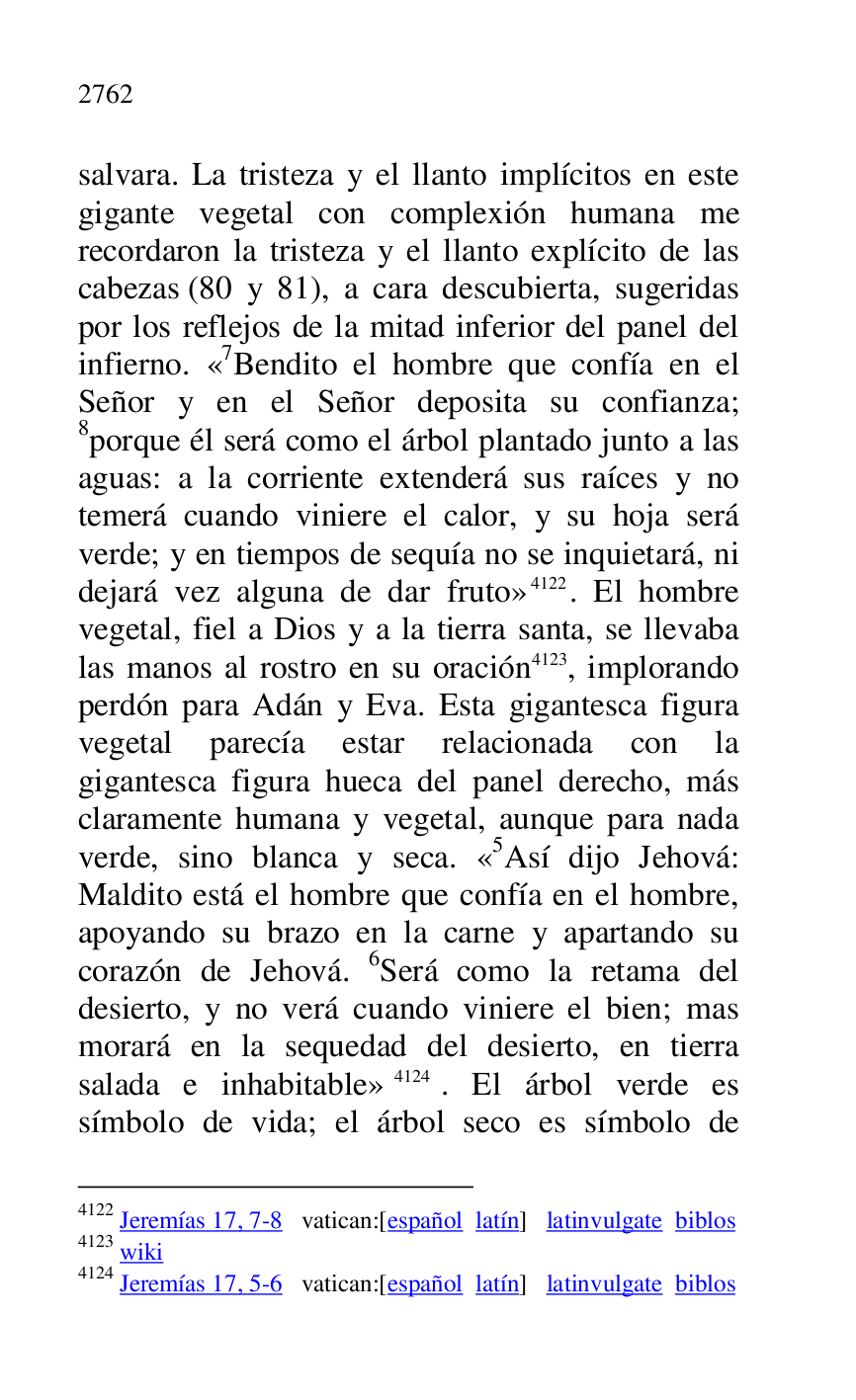 
salvara. La tristeza y el llanto implícitos en este 
gigante vegetal con complexión humana me 
recordaron la tristeza y el llanto explícito de las 
cabezas (80 y 81), a cara descubierta, sugeridas 
por los reflejos de la mitad inferior del panel del 
infierno. «7Bendito el hombre que confía en el Señor y en el Señor deposita su confianza; 
8porque él será como el árbol plantado junto a las 
aguas: a la corriente extenderá sus raíces y no 
temerá cuando viniere el calor, y su hoja será 
verde; y en tiempos de sequía no se inquietará, ni 
dejará vez alguna de dar fruto» 4122. El hombre 
vegetal, fiel a Dios y a la tierra santa, se llevaba 
las manos al rostro en su oración 4123, implorando 
perdón para Adán y Eva. Esta gigantesca figura 
vegetal parecía estar relacionada con la 
gigantesca figura hueca del panel derecho, más 
claramente humana y vegetal, aunque para nada 
verde, sino blanca y seca. «5Así dijo Jehová: Maldito está el hombre que confía en el hombre, 
apoyando su brazo en la carne y apartando su 
corazón de Jehová. 6Será como la retama del 
desierto, y no verá cuando viniere el bien; mas 
morará en la sequedad del desierto, en tierra 
salada e inhabitable» 4124. El árbol verde es 
símbolo de vida; el árbol seco es símbolo de 

4122 Jeremías 17, 7-8 vatican:[español latín] latinvulgate biblos 

4123 wiki 

4124 Jeremías 17, 5-6 vatican:[español latín] latinvulgate biblos 


