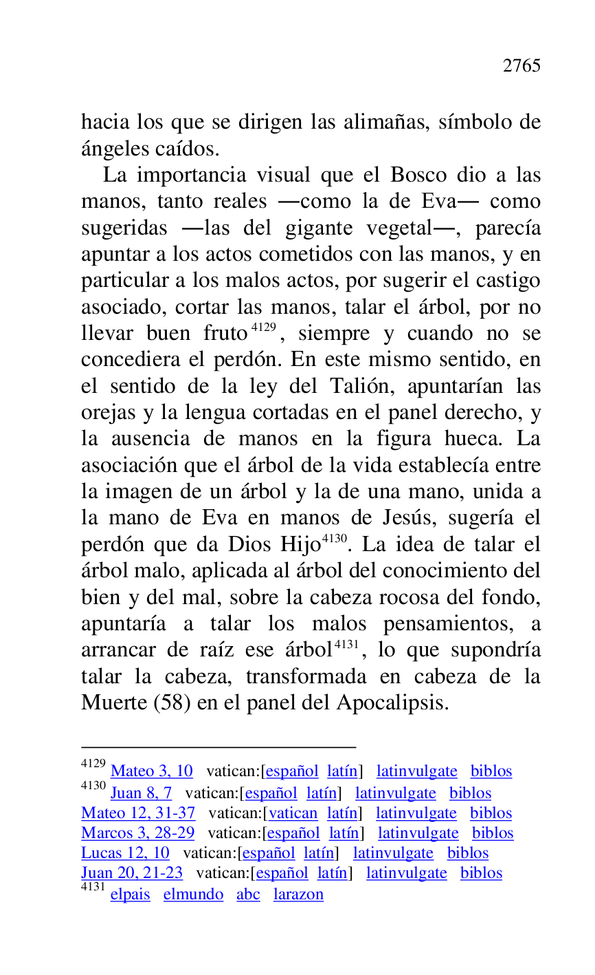
hacia los que se dirigen las alimañas, símbolo de 
ángeles caídos. 

La importancia visual que el Bosco dio a las 
manos, tanto reales .como la de Eva. como 
sugeridas .las del gigante vegetal., parecía 
apuntar a los actos cometidos con las manos, y en 
particular a los malos actos, por sugerir el castigo 
asociado, cortar las manos, talar el árbol, por no 
llevar buen fruto 4129, siempre y cuando no se 
concediera el perdón. En este mismo sentido, en 
el sentido de la ley del Talión, apuntarían las 
orejas y la lengua cortadas en el panel derecho, y 
la ausencia de manos en la figura hueca. La 
asociación que el árbol de la vida establecía entre 
la imagen de un árbol y la de una mano, unida a 
la mano de Eva en manos de Jesús, sugería el 
perdón que da Dios Hijo 4130. La idea de talar el 
árbol malo, aplicada al árbol del conocimiento del 
bien y del mal, sobre la cabeza rocosa del fondo, 
apuntaría a talar los malos pensamientos, a 
arrancar de raíz ese árbol 4131, lo que supondría 
talar la cabeza, transformada en cabeza de la 
Muerte (58) en el panel del Apocalipsis. 

4129 Mateo 3, 10 vatican:[español latín] latinvulgate biblos 

4130 Juan 8, 7 vatican:[español latín] latinvulgate biblos 

Mateo 12, 31-37 vatican:[vatican latín] latinvulgate biblos 

Marcos 3, 28-29 vatican:[español latín] latinvulgate biblos 

Lucas 12, 10 vatican:[español latín] latinvulgate biblos 

Juan 20, 21-23 vatican:[español latín] latinvulgate biblos 

4131 elpais elmundo abc larazon 


