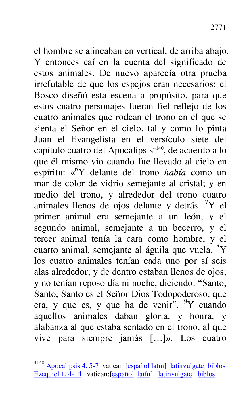 
el hombre se alineaban en vertical, de arriba abajo. 
Y entonces caí en la cuenta del significado de 
estos animales. De nuevo aparecía otra prueba 
irrefutable de que los espejos eran necesarios: el 
Bosco diseñó esta escena a propósito, para que 
estos cuatro personajes fueran fiel reflejo de los 
cuatro animales que rodean el trono en el que se 
sienta el Señor en el cielo, tal y como lo pinta 
Juan el Evangelista en el versículo siete del 
capítulo cuatro del Apocalipsis 4140, de acuerdo a lo 
que él mismo vio cuando fue llevado al cielo en 
espíritu: «6Y delante del trono había como un mar de color de vidrio semejante al cristal; y en 
medio del trono, y alrededor del trono cuatro 
animales llenos de ojos delante y detrás. 7Y el 
primer animal era semejante a un león, y el 
segundo animal, semejante a un becerro, y el 
tercer animal tenía la cara como hombre, y el 
cuarto animal, semejante al águila que vuela. 8Y 
los cuatro animales tenían cada uno por sí seis 
alas alrededor; y de dentro estaban llenos de ojos; 
y no tenían reposo día ni noche, diciendo: RSanto, 
Santo, Santo es el Señor Dios Todopoderoso, que 
era, y que es, y que ha de venirr. 9Y cuando 
aquellos animales daban gloria, y honra, y 
alabanza al que estaba sentado en el trono, al que 
vive para siempre jamás […]». Los cuatro 

4140 Apocalipsis 4, 5-7 vatican:[español latín] latinvulgate biblos 

Ezequiel 1, 4-14 vatican:[español latín] latinvulgate biblos 


