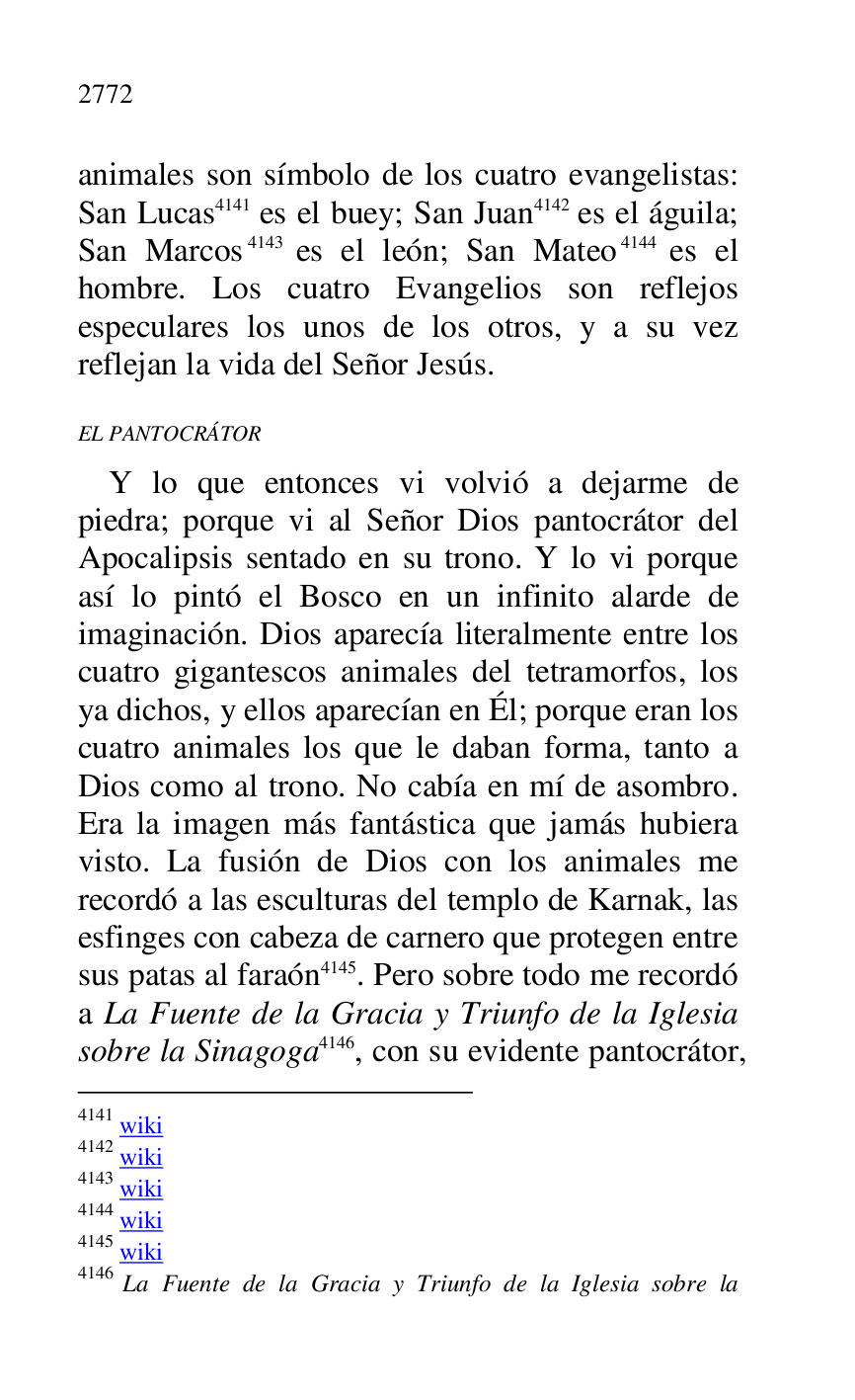 
animales son símbolo de los cuatro evangelistas: 
San Lucas 4141 es el buey; San Juan 4142 es el águila; 
San Marcos 4143 es el león; San Mateo 4144 es el 
hombre. Los cuatro Evangelios son reflejos 
especulares los unos de los otros, y a su vez 
reflejan la vida del Señor Jesús. 

4141 wiki 

4142 wiki 

4143 wiki 

4144 wiki 

4145 wiki 

4146 La Fuente de la Gracia y Triunfo de la Iglesia sobre la 

EL PANTOCRÁTOR 

Y lo que entonces vi volvió a dejarme de 
piedra; porque vi al Señor Dios pantocrátor del 
Apocalipsis sentado en su trono. Y lo vi porque 
así lo pintó el Bosco en un infinito alarde de 
imaginación. Dios aparecía literalmente entre los 
cuatro gigantescos animales del tetramorfos, los 
ya dichos, y ellos aparecían en Él; porque eran los 
cuatro animales los que le daban forma, tanto a 
Dios como al trono. No cabía en mí de asombro. 
Era la imagen más fantástica que jamás hubiera 
visto. La fusión de Dios con los animales me 
recordó a las esculturas del templo de Karnak, las 
esfinges con cabeza de carnero que protegen entre 
sus patas al faraón 4145. Pero sobre todo me recordó 
a La Fuente de la Gracia y Triunfo de la Iglesia 
sobre la Sinagoga 4146, con su evidente pantocrátor, 



