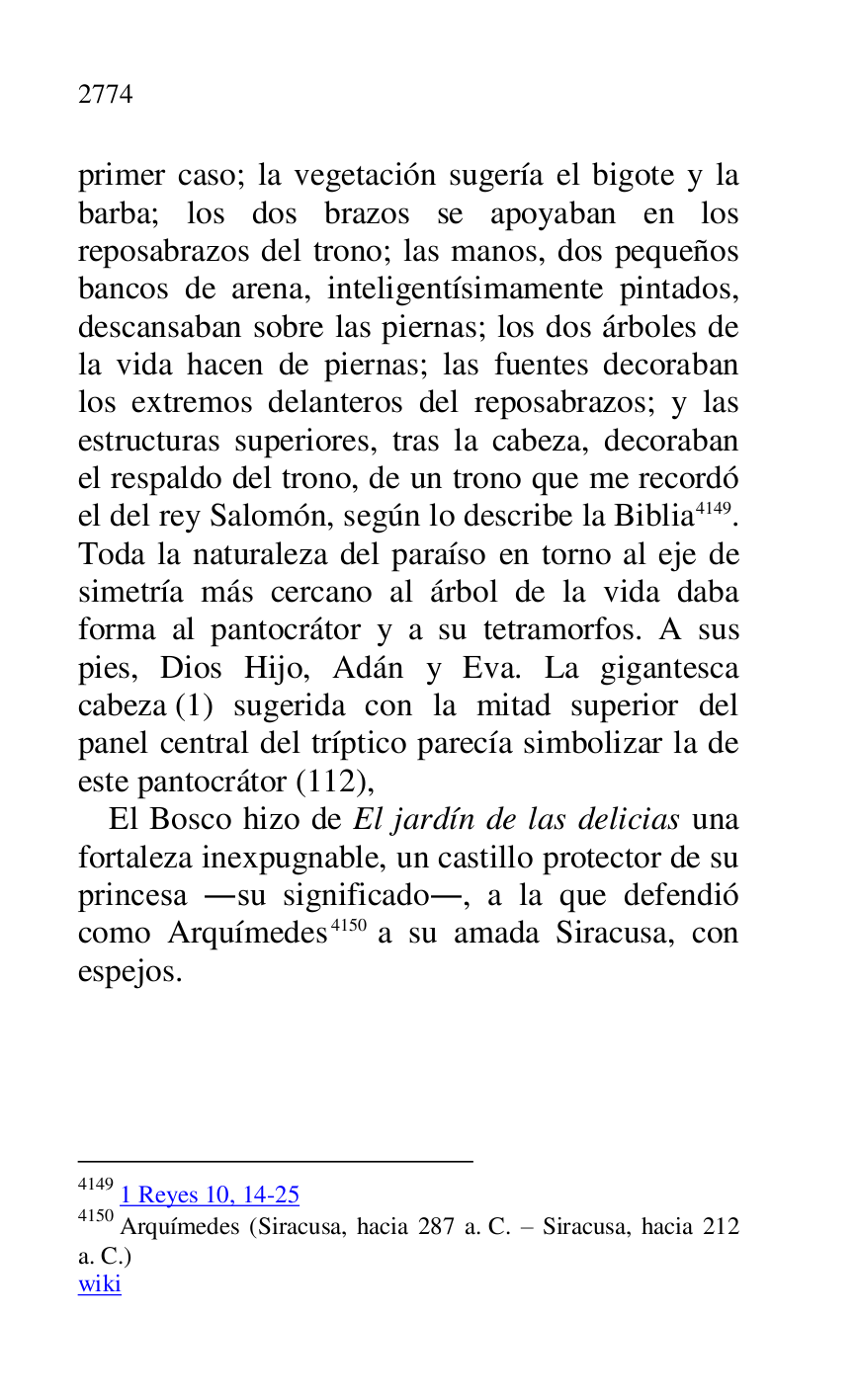 
primer caso; la vegetación sugería el bigote y la 
barba; los dos brazos se apoyaban en los 
reposabrazos del trono; las manos, dos pequeños 
bancos de arena, inteligentísimamente pintados, 
descansaban sobre las piernas; los dos árboles de 
la vida hacen de piernas; las fuentes decoraban 
los extremos delanteros del reposabrazos; y las 
estructuras superiores, tras la cabeza, decoraban 
el respaldo del trono, de un trono que me recordó 
el del rey Salomón, según lo describe la Biblia 4149. 
Toda la naturaleza del paraíso en torno al eje de 
simetría más cercano al árbol de la vida daba 
forma al pantocrátor y a su tetramorfos. A sus 
pies, Dios Hijo, Adán y Eva. La gigantesca 
cabeza (1) sugerida con la mitad superior del 
panel central del tríptico parecía simbolizar la de 
este pantocrátor (112), 

4149 1 Reyes 10, 14-25 

4150 Arquímedes (Siracusa, hacia 287 a. C. R Siracusa, hacia 212 
a. C.) 

wiki 

El Bosco hizo de El jardín de las delicias una 
fortaleza inexpugnable, un castillo protector de su 
princesa .su significado., a la que defendió 
como Arquímedes 4150 a su amada Siracusa, con 
espejos. 


