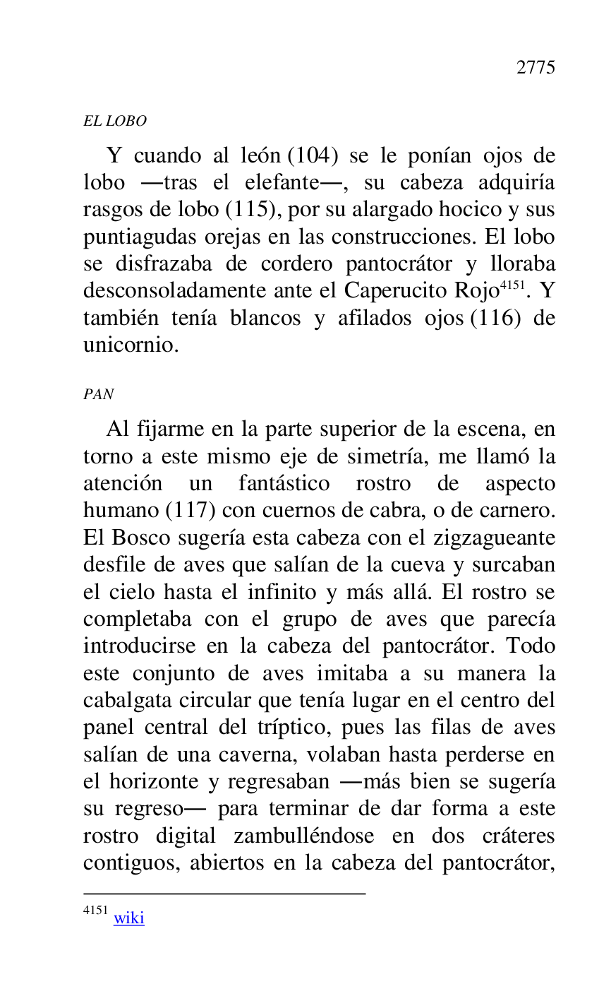 
EL LOBO 

Y cuando al león (104) se le ponían ojos de 
lobo .tras el elefante., su cabeza adquiría 
rasgos de lobo (115), por su alargado hocico y sus 
puntiagudas orejas en las construcciones. El lobo 
se disfrazaba de cordero pantocrátor y lloraba 
desconsoladamente ante el Caperucito Rojo 4151. Y 
también tenía blancos y afilados ojos (116) de 
unicornio. 

4151 wiki 

PAN 

Al fijarme en la parte superior de la escena, en 
torno a este mismo eje de simetría, me llamó la 
atención un fantástico rostro de aspecto 
humano (117) con cuernos de cabra, o de carnero. 
El Bosco sugería esta cabeza con el zigzagueante 
desfile de aves que salían de la cueva y surcaban 
el cielo hasta el infinito y más allá. El rostro se 
completaba con el grupo de aves que parecía 
introducirse en la cabeza del pantocrátor. Todo 
este conjunto de aves imitaba a su manera la 
cabalgata circular que tenía lugar en el centro del 
panel central del tríptico, pues las filas de aves 
salían de una caverna, volaban hasta perderse en 
el horizonte y regresaban .más bien se sugería 
su regreso. para terminar de dar forma a este 
rostro digital zambulléndose en dos cráteres 
contiguos, abiertos en la cabeza del pantocrátor, 


