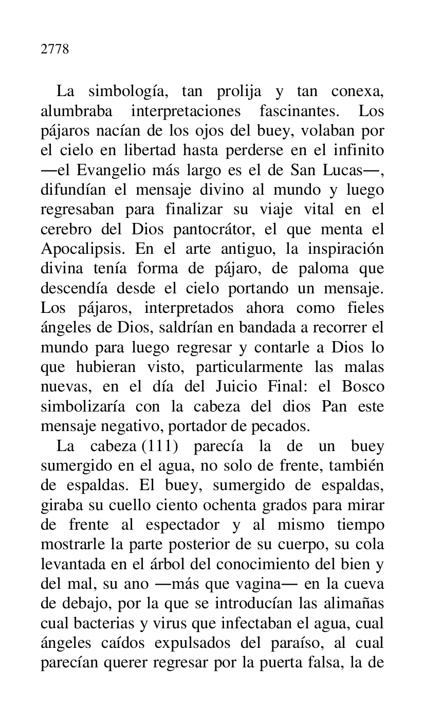 
La simbología, tan prolija y tan conexa, 
alumbraba interpretaciones fascinantes. Los 
pájaros nacían de los ojos del buey, volaban por 
el cielo en libertad hasta perderse en el infinito 
.el Evangelio más largo es el de San Lucas., 
difundían el mensaje divino al mundo y luego 
regresaban para finalizar su viaje vital en el 
cerebro del Dios pantocrátor, el que menta el 
Apocalipsis. En el arte antiguo, la inspiración 
divina tenía forma de pájaro, de paloma que 
descendía desde el cielo portando un mensaje. 
Los pájaros, interpretados ahora como fieles 
ángeles de Dios, saldrían en bandada a recorrer el 
mundo para luego regresar y contarle a Dios lo 
que hubieran visto, particularmente las malas 
nuevas, en el día del Juicio Final: el Bosco 
simbolizaría con la cabeza del dios Pan este 
mensaje negativo, portador de pecados. 

La cabeza (111) parecía la de un buey 
sumergido en el agua, no solo de frente, también 
de espaldas. El buey, sumergido de espaldas, 
giraba su cuello ciento ochenta grados para mirar 
de frente al espectador y al mismo tiempo 
mostrarle la parte posterior de su cuerpo, su cola 
levantada en el árbol del conocimiento del bien y 
del mal, su ano .más que vagina. en la cueva 
de debajo, por la que se introducían las alimañas 
cual bacterias y virus que infectaban el agua, cual 
ángeles caídos expulsados del paraíso, al cual 
parecían querer regresar por la puerta falsa, la de 



