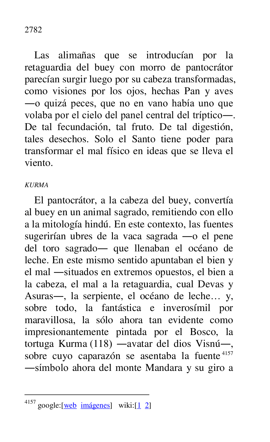 
Las alimañas que se introducían por la 
retaguardia del buey con morro de pantocrátor 
parecían surgir luego por su cabeza transformadas, 
como visiones por los ojos, hechas Pan y aves 
.o quizá peces, que no en vano había uno que 
volaba por el cielo del panel central del tríptico.. 
De tal fecundación, tal fruto. De tal digestión, 
tales desechos. Solo el Santo tiene poder para 
transformar el mal físico en ideas que se lleva el 
viento. 

KURMA 

El pantocrátor, a la cabeza del buey, convertía 
al buey en un animal sagrado, remitiendo con ello 
a la mitología hindú. En este contexto, las fuentes 
sugerirían ubres de la vaca sagrada .o el pene 
del toro sagrado. que llenaban el océano de 
leche. En este mismo sentido apuntaban el bien y 
el mal .situados en extremos opuestos, el bien a 
la cabeza, el mal a la retaguardia, cual Devas y 
Asuras., la serpiente, el océano de leche… y, 
sobre todo, la fantástica e inverosímil por 
maravillosa, la sólo ahora tan evidente como 
impresionantemente pintada por el Bosco, la 
tortuga Kurma (118) .avatar del dios Visnú., 
sobre cuyo caparazón se asentaba la fuente 4157 
.símbolo ahora del monte Mandara y su giro a 

4157 google:[web imágenes] wiki:[1 2] 


