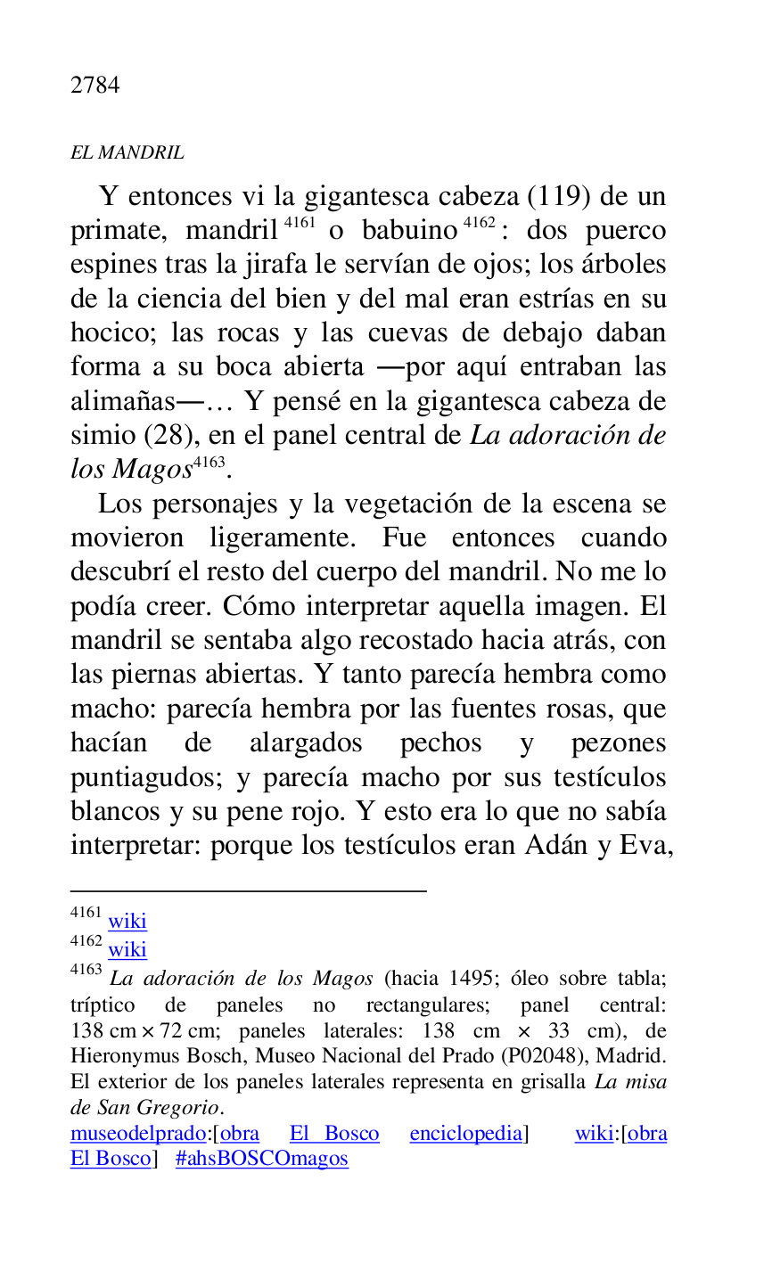 
EL MANDRIL 

Y entonces vi la gigantesca cabeza (119) de un 
primate, mandril 4161 o babuino 4162: dos puerco 
espines tras la jirafa le servían de ojos; los árboles 
de la ciencia del bien y del mal eran estrías en su 
hocico; las rocas y las cuevas de debajo daban 
forma a su boca abierta .por aquí entraban las 
alimañas.… Y pensé en la gigantesca cabeza de 
simio (28), en el panel central de La adoración de 
los Magos 4163. 

4161 wiki 

4162 wiki 

4163 La adoración de los Magos (hacia 1495; óleo sobre tabla; 
tríptico de paneles no rectangulares; panel central: 
138 cm × 72 cm; paneles laterales: 138 cm × 33 cm), de 
Hieronymus Bosch, Museo Nacional del Prado (P02048), Madrid. El exterior de los paneles laterales representa en grisalla La misa 
de San Gregorio. 

museodelprado:[obra El Bosco enciclopedia] wiki:[obra 
El Bosco] #ahsBOSCOmagos 

Los personajes y la vegetación de la escena se 
movieron ligeramente. Fue entonces cuando 
descubrí el resto del cuerpo del mandril. No me lo 
podía creer. Cómo interpretar aquella imagen. El 
mandril se sentaba algo recostado hacia atrás, con 
las piernas abiertas. Y tanto parecía hembra como 
macho: parecía hembra por las fuentes rosas, que 
hacían de alargados pechos y pezones 
puntiagudos; y parecía macho por sus testículos 
blancos y su pene rojo. Y esto era lo que no sabía 
interpretar: porque los testículos eran Adán y Eva, 


