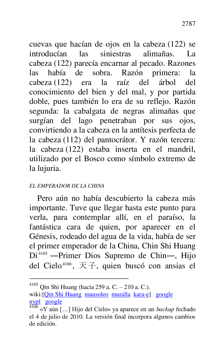 
cuevas que hacían de ojos en la cabeza (122) se 
introducían las siniestras alimañas. La 
cabeza (122) parecía encarnar al pecado. Razones 
las había de sobra. Razón primera: la 
cabeza (122) era la raíz del árbol del 
conocimiento del bien y del mal, y por partida 
doble, pues también lo era de su reflejo. Razón 
segunda: la cabalgata de negras alimañas que 
surgían del lago penetraban por sus ojos, 
convirtiendo a la cabeza en la antítesis perfecta de 
la cabeza (112) del pantocrátor. Y razón tercera: 
la cabeza (122) estaba inserta en el mandril, 
utilizado por el Bosco como símbolo extremo de 
la lujuria. 

EL EMPERADOR DE LA CHINA 

Pero aún no había descubierto la cabeza más 
importante. Tuve que llegar hasta este punto para 
verla, para contemplar allí, en el paraíso, la 
fantástica cara de quien, por aparecer en el 
Génesis, rodeado del agua de la vida, había de ser 
el primer emperador de la China, Chin Shi Huang 
Di 4165 .Primer Dios Supremo de Chin., Hijo 
del Cielo 4166, .., quien buscó con ansias el 

4165 Qin Shi Huang (hacia 259 a. C. R 210 a. C.). 

wiki:[Qin Shi Huang mausoleo muralla kara-e] google 

nypl google 

4166 «Y aún […] Hijo del Cielo» ya aparece en un backup fechado 
el 4 de julio de 2010. La versión final incorpora algunos cambios 
de edición. 


