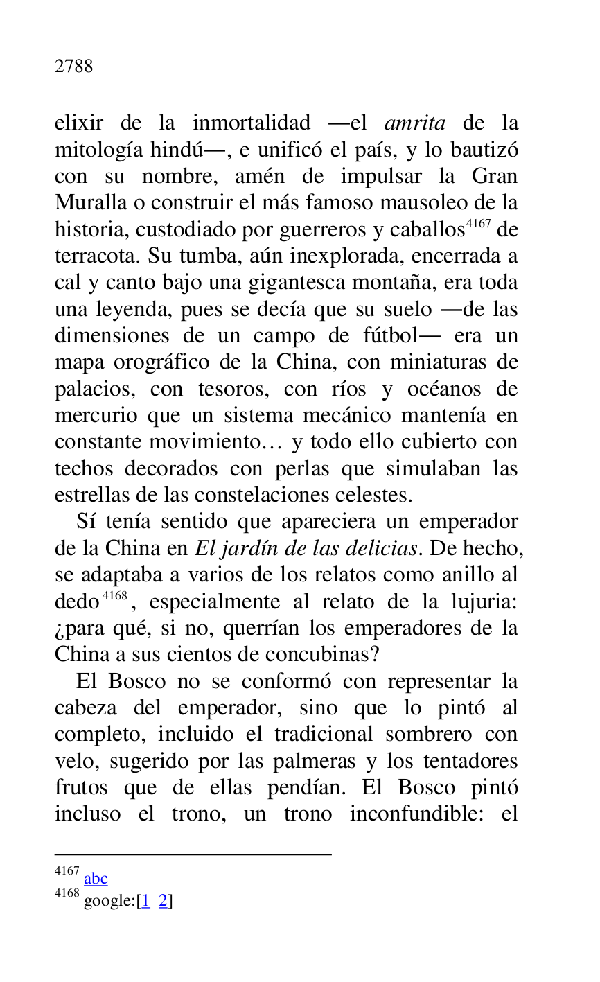 
elixir de la inmortalidad .el amrita de la 
mitología hindú., e unificó el país, y lo bautizó 
con su nombre, amén de impulsar la Gran 
Muralla o construir el más famoso mausoleo de la 
historia, custodiado por guerreros y caballos 4167 de 
terracota. Su tumba, aún inexplorada, encerrada a 
cal y canto bajo una gigantesca montaña, era toda 
una leyenda, pues se decía que su suelo .de las 
dimensiones de un campo de fútbol. era un 
mapa orográfico de la China, con miniaturas de 
palacios, con tesoros, con ríos y océanos de 
mercurio que un sistema mecánico mantenía en 
constante movimiento… y todo ello cubierto con 
techos decorados con perlas que simulaban las 
estrellas de las constelaciones celestes. 

4167 abc 

4168 google:[1 2] 

Sí tenía sentido que apareciera un emperador 
de la China en El jardín de las delicias. De hecho, 
se adaptaba a varios de los relatos como anillo al 
dedo 4168, especialmente al relato de la lujuria: 
¿para qué, si no, querrían los emperadores de la 
China a sus cientos de concubinas? 

El Bosco no se conformó con representar la 
cabeza del emperador, sino que lo pintó al 
completo, incluido el tradicional sombrero con 
velo, sugerido por las palmeras y los tentadores 
frutos que de ellas pendían. El Bosco pintó 
incluso el trono, un trono inconfundible: el 


