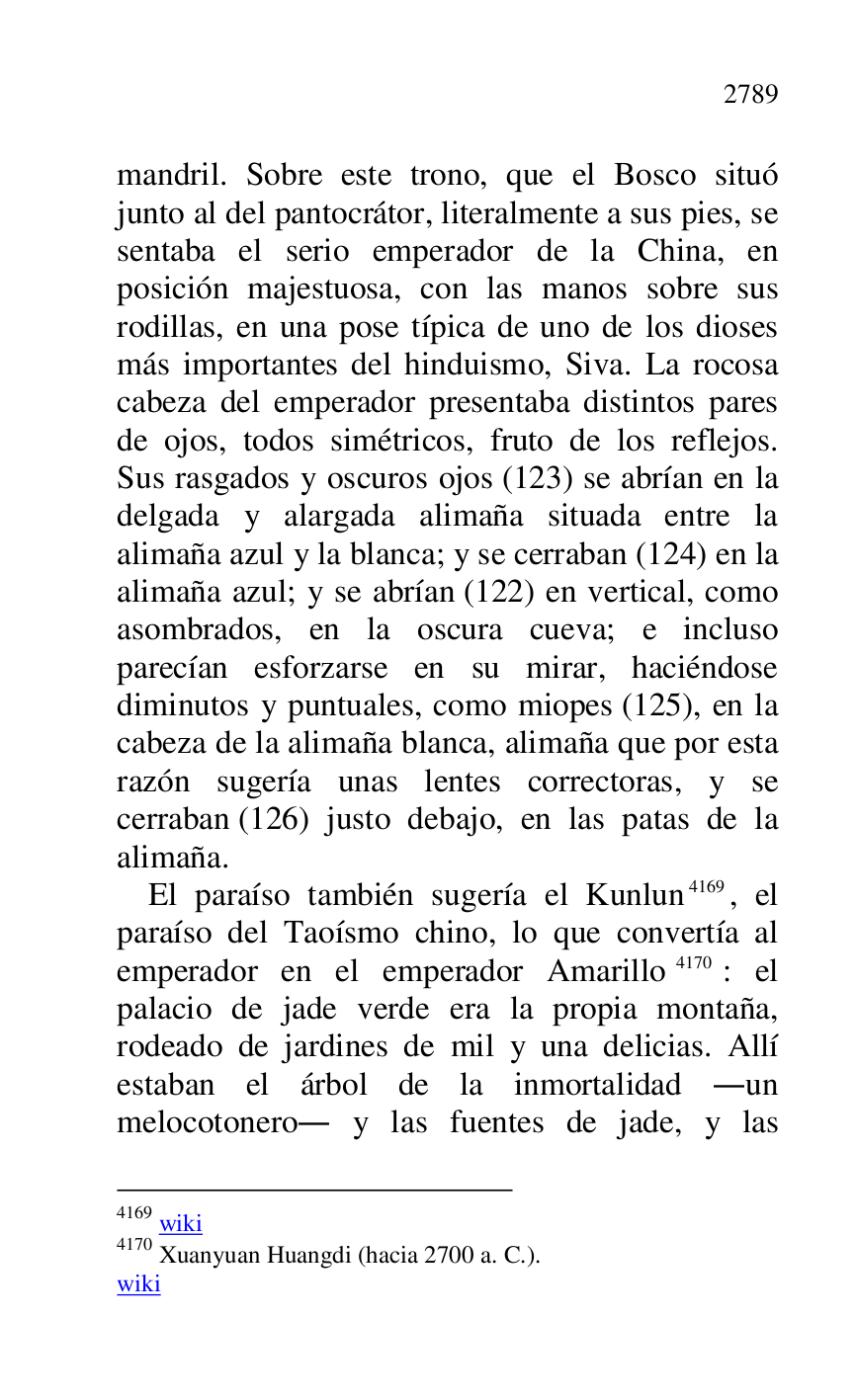 
mandril. Sobre este trono, que el Bosco situó 
junto al del pantocrátor, literalmente a sus pies, se 
sentaba el serio emperador de la China, en 
posición majestuosa, con las manos sobre sus 
rodillas, en una pose típica de uno de los dioses 
más importantes del hinduismo, Siva. La rocosa 
cabeza del emperador presentaba distintos pares 
de ojos, todos simétricos, fruto de los reflejos. 
Sus rasgados y oscuros ojos (123) se abrían en la 
delgada y alargada alimaña situada entre la 
alimaña azul y la blanca; y se cerraban (124) en la 
alimaña azul; y se abrían (122) en vertical, como 
asombrados, en la oscura cueva; e incluso 
parecían esforzarse en su mirar, haciéndose 
diminutos y puntuales, como miopes (125), en la 
cabeza de la alimaña blanca, alimaña que por esta 
razón sugería unas lentes correctoras, y se 
cerraban (126) justo debajo, en las patas de la 
alimaña. 

El paraíso también sugería el Kunlun 4169, el 
paraíso del Taoísmo chino, lo que convertía al 
emperador en el emperador Amarillo 4170: el 
palacio de jade verde era la propia montaña, 
rodeado de jardines de mil y una delicias. Allí 
estaban el árbol de la inmortalidad .un 
melocotonero. y las fuentes de jade, y las 

4169 wiki 

4170 Xuanyuan Huangdi (hacia 2700 a. C.). 

wiki 


