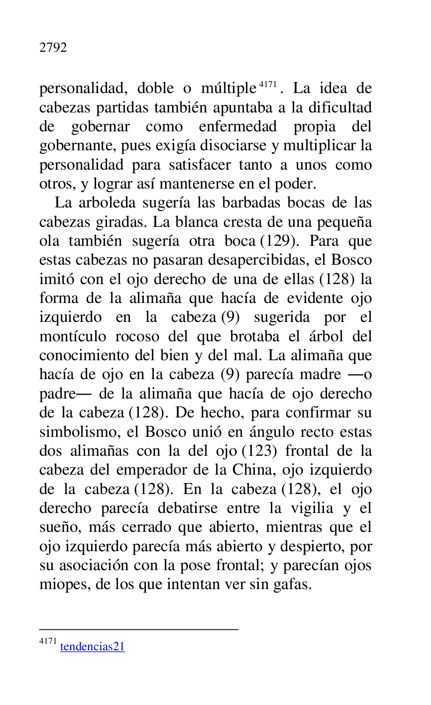 
personalidad, doble o múltiple 4171. La idea de 
cabezas partidas también apuntaba a la dificultad 
de gobernar como enfermedad propia del 
gobernante, pues exigía disociarse y multiplicar la 
personalidad para satisfacer tanto a unos como 
otros, y lograr así mantenerse en el poder. 

4171 tendencias21 
La arboleda sugería las barbadas bocas de las 
cabezas giradas. La blanca cresta de una pequeña 
ola también sugería otra boca (129). Para que 
estas cabezas no pasaran desapercibidas, el Bosco 
imitó con el ojo derecho de una de ellas (128) la 
forma de la alimaña que hacía de evidente ojo 
izquierdo en la cabeza (9) sugerida por el 
montículo rocoso del que brotaba el árbol del 
conocimiento del bien y del mal. La alimaña que 
hacía de ojo en la cabeza (9) parecía madre .o 
padre. de la alimaña que hacía de ojo derecho 
de la cabeza (128). De hecho, para confirmar su 
simbolismo, el Bosco unió en ángulo recto estas 
dos alimañas con la del ojo (123) frontal de la 
cabeza del emperador de la China, ojo izquierdo 
de la cabeza (128). En la cabeza (128), el ojo 
derecho parecía debatirse entre la vigilia y el 
sueño, más cerrado que abierto, mientras que el 
ojo izquierdo parecía más abierto y despierto, por 
su asociación con la pose frontal; y parecían ojos 
miopes, de los que intentan ver sin gafas. 


