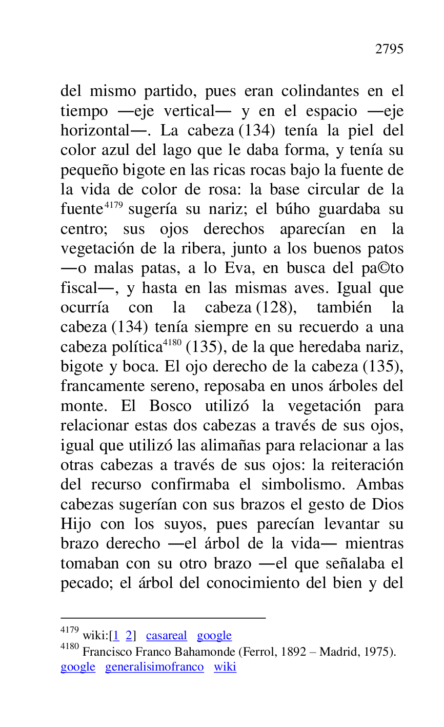 
del mismo partido, pues eran colindantes en el 
tiempo .eje vertical. y en el espacio .eje 
horizontal.. La cabeza (134) tenía la piel del 
color azul del lago que le daba forma, y tenía su 
pequeño bigote en las ricas rocas bajo la fuente de 
la vida de color de rosa: la base circular de la 
fuente 4179 sugería su nariz; el búho guardaba su 
centro; sus ojos derechos aparecían en la 
vegetación de la ribera, junto a los buenos patos 
.o malas patas, a lo Eva, en busca del pa©to 
fiscal., y hasta en las mismas aves. Igual que 
ocurría con la cabeza (128), también la 
cabeza (134) tenía siempre en su recuerdo a una 
cabeza política 4180 (135), de la que heredaba nariz, 
bigote y boca. El ojo derecho de la cabeza (135), 
francamente sereno, reposaba en unos árboles del 
monte. El Bosco utilizó la vegetación para 
relacionar estas dos cabezas a través de sus ojos, 
igual que utilizó las alimañas para relacionar a las 
otras cabezas a través de sus ojos: la reiteración 
del recurso confirmaba el simbolismo. Ambas 
cabezas sugerían con sus brazos el gesto de Dios 
Hijo con los suyos, pues parecían levantar su 
brazo derecho .el árbol de la vida. mientras 
tomaban con su otro brazo .el que señalaba el 
pecado; el árbol del conocimiento del bien y del 

4179 wiki:[1 2] casareal google 

4180 Francisco Franco Bahamonde (Ferrol, 1892 R Madrid, 1975). 

google generalisimofranco wiki 



