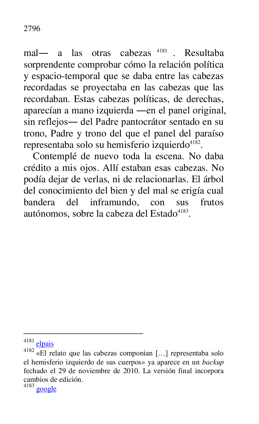 
mal. a las otras cabezas 4181. Resultaba 
sorprendente comprobar cómo la relación política 
y espacio-temporal que se daba entre las cabezas 
recordadas se proyectaba en las cabezas que las 
recordaban. Estas cabezas políticas, de derechas, 
aparecían a mano izquierda .en el panel original, 
sin reflejos. del Padre pantocrátor sentado en su 
trono, Padre y trono del que el panel del paraíso 
representaba solo su hemisferio izquierdo 4182. 

4181 elpais 

4182 «El relato que las cabezas componían […] representaba solo 
el hemisferio izquierdo de sus cuerpos» ya aparece en un backup 
fechado el 29 de noviembre de 2010. La versión final incorpora 
cambios de edición. 

4183 google 

Contemplé de nuevo toda la escena. No daba 
crédito a mis ojos. Allí estaban esas cabezas. No 
podía dejar de verlas, ni de relacionarlas. El árbol 
del conocimiento del bien y del mal se erigía cual 
bandera del inframundo, con sus frutos 
autónomos, sobre la cabeza del Estado 4183. 


