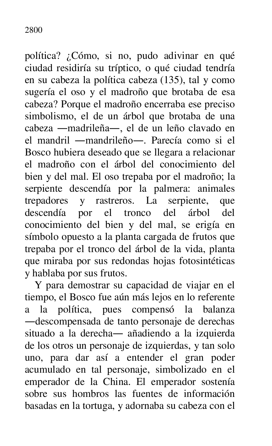 
política? ¿Cómo, si no, pudo adivinar en qué 
ciudad residiría su tríptico, o qué ciudad tendría 
en su cabeza la política cabeza (135), tal y como 
sugería el oso y el madroño que brotaba de esa 
cabeza? Porque el madroño encerraba ese preciso 
simbolismo, el de un árbol que brotaba de una 
cabeza .madrileña., el de un leño clavado en 
el mandril .mandrileño.. Parecía como si el 
Bosco hubiera deseado que se llegara a relacionar 
el madroño con el árbol del conocimiento del 
bien y del mal. El oso trepaba por el madroño; la 
serpiente descendía por la palmera: animales 
trepadores y rastreros. La serpiente, que 
descendía por el tronco del árbol del 
conocimiento del bien y del mal, se erigía en 
símbolo opuesto a la planta cargada de frutos que 
trepaba por el tronco del árbol de la vida, planta 
que miraba por sus redondas hojas fotosintéticas 
y hablaba por sus frutos. 

Y para demostrar su capacidad de viajar en el 
tiempo, el Bosco fue aún más lejos en lo referente 
a la política, pues compensó la balanza 
.descompensada de tanto personaje de derechas 
situado a la derecha. añadiendo a la izquierda 
de los otros un personaje de izquierdas, y tan solo 
uno, para dar así a entender el gran poder 
acumulado en tal personaje, simbolizado en el 
emperador de la China. El emperador sostenía 
sobre sus hombros las fuentes de información 
basadas en la tortuga, y adornaba su cabeza con el 


