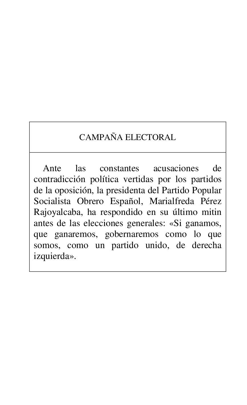 
 

 

 

 

 

 

 

 

CAMPAÑA ELECTORAL 

 

 

Ante las constantes acusaciones de 
contradicción política vertidas por los partidos 
de la oposición, la presidenta del Partido Popular 
Socialista Obrero Español, Marialfreda Pérez 
Rajoyalcaba, ha respondido en su último mitin 
antes de las elecciones generales: «Si ganamos, 
que ganaremos, gobernaremos como lo que 
somos, como un partido unido, de derecha 
izquierda». 

 



 

 


