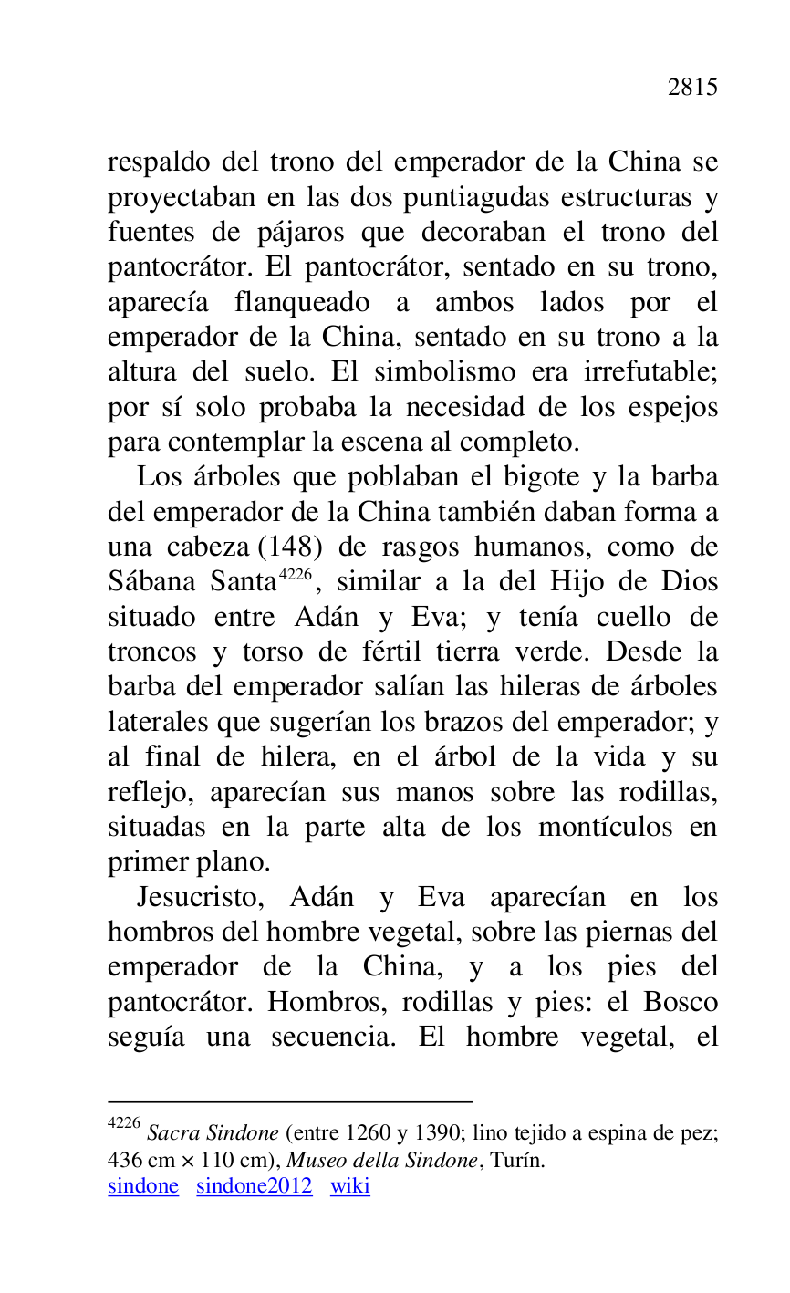 
respaldo del trono del emperador de la China se 
proyectaban en las dos puntiagudas estructuras y 
fuentes de pájaros que decoraban el trono del 
pantocrátor. El pantocrátor, sentado en su trono, 
aparecía flanqueado a ambos lados por el 
emperador de la China, sentado en su trono a la 
altura del suelo. El simbolismo era irrefutable; 
por sí solo probaba la necesidad de los espejos 
para contemplar la escena al completo. 

Los árboles que poblaban el bigote y la barba 
del emperador de la China también daban forma a 
una cabeza (148) de rasgos humanos, como de 
Sábana Santa 4226, similar a la del Hijo de Dios 
situado entre Adán y Eva; y tenía cuello de 
troncos y torso de fértil tierra verde. Desde la 
barba del emperador salían las hileras de árboles 
laterales que sugerían los brazos del emperador; y 
al final de hilera, en el árbol de la vida y su 
reflejo, aparecían sus manos sobre las rodillas, 
situadas en la parte alta de los montículos en 
primer plano. 

4226 Sacra Sindone (entre 1260 y 1390; lino tejido a espina de pez; 
436 cm × 110 cm), Museo della Sindone, Turín. 

sindone sindone2012 wiki 
Jesucristo, Adán y Eva aparecían en los 
hombros del hombre vegetal, sobre las piernas del 
emperador de la China, y a los pies del 
pantocrátor. Hombros, rodillas y pies: el Bosco 
seguía una secuencia. El hombre vegetal, el 


