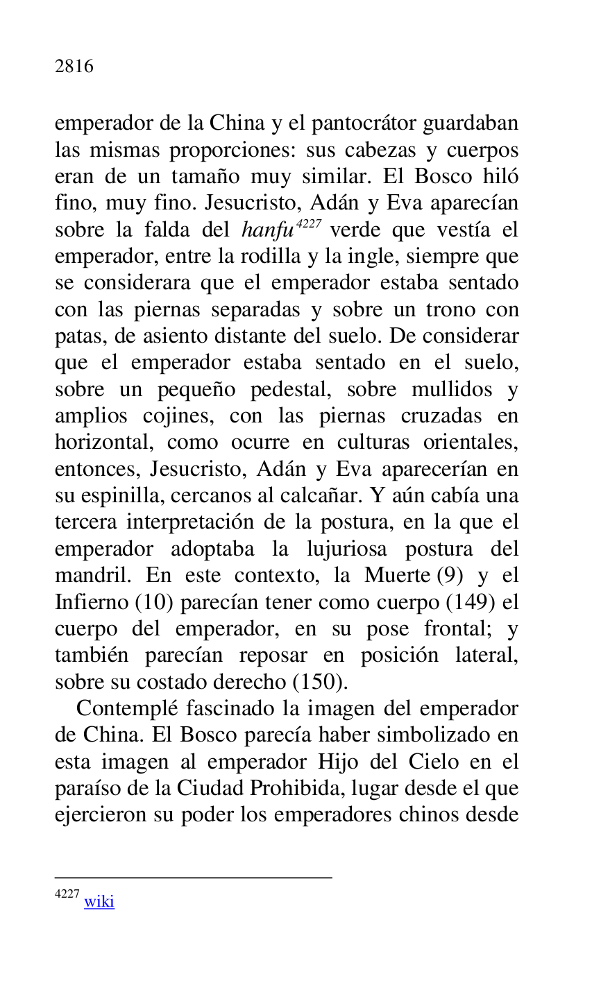 
emperador de la China y el pantocrátor guardaban 
las mismas proporciones: sus cabezas y cuerpos 
eran de un tamaño muy similar. El Bosco hiló 
fino, muy fino. Jesucristo, Adán y Eva aparecían 
sobre la falda del hanfu 4227 verde que vestía el 
emperador, entre la rodilla y la ingle, siempre que 
se considerara que el emperador estaba sentado 
con las piernas separadas y sobre un trono con 
patas, de asiento distante del suelo. De considerar 
que el emperador estaba sentado en el suelo, 
sobre un pequeño pedestal, sobre mullidos y 
amplios cojines, con las piernas cruzadas en 
horizontal, como ocurre en culturas orientales, 
entonces, Jesucristo, Adán y Eva aparecerían en 
su espinilla, cercanos al calcañar. Y aún cabía una 
tercera interpretación de la postura, en la que el 
emperador adoptaba la lujuriosa postura del 
mandril. En este contexto, la Muerte (9) y el 
Infierno (10) parecían tener como cuerpo (149) el 
cuerpo del emperador, en su pose frontal; y 
también parecían reposar en posición lateral, 
sobre su costado derecho (150). 

4227 wiki 

Contemplé fascinado la imagen del emperador 
de China. El Bosco parecía haber simbolizado en 
esta imagen al emperador Hijo del Cielo en el 
paraíso de la Ciudad Prohibida, lugar desde el que 
ejercieron su poder los emperadores chinos desde 


