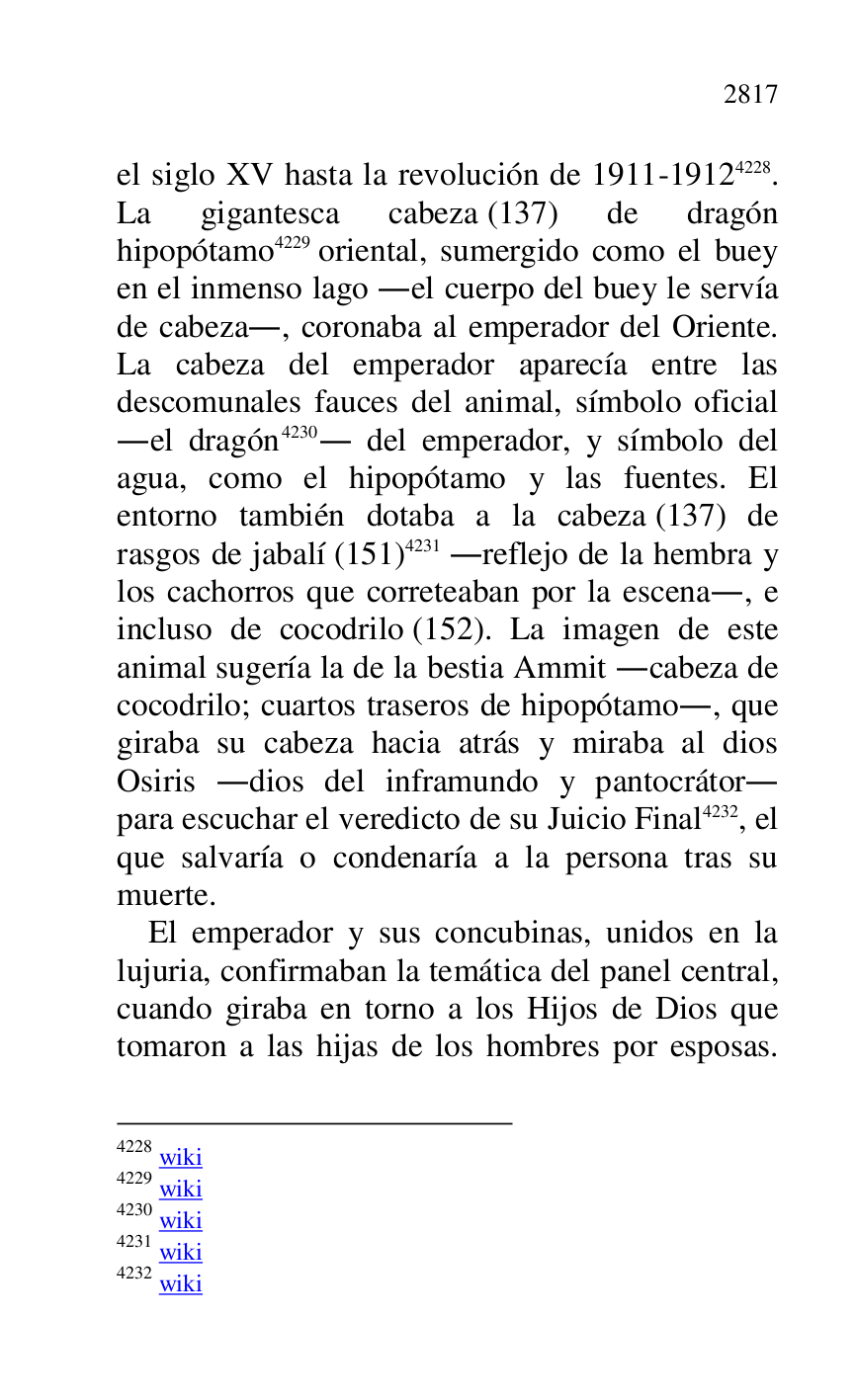 
el siglo XV hasta la revolución de 1911-19124228. 
La gigantesca cabeza (137) de dragón 
hipopótamo 4229 oriental, sumergido como el buey 
en el inmenso lago .el cuerpo del buey le servía 
de cabeza., coronaba al emperador del Oriente. 
La cabeza del emperador aparecía entre las 
descomunales fauces del animal, símbolo oficial 
.el dragón 4230. del emperador, y símbolo del 
agua, como el hipopótamo y las fuentes. El 
entorno también dotaba a la cabeza (137) de 
rasgos de jabalí (151) 4231 .reflejo de la hembra y 
los cachorros que correteaban por la escena., e 
incluso de cocodrilo (152). La imagen de este 
animal sugería la de la bestia Ammit .cabeza de 
cocodrilo; cuartos traseros de hipopótamo., que 
giraba su cabeza hacia atrás y miraba al dios 
Osiris .dios del inframundo y pantocrátor. 
para escuchar el veredicto de su Juicio Final 4232, el 
que salvaría o condenaría a la persona tras su 
muerte. 

4228 wiki 

4229 wiki 

4230 wiki 

4231 wiki 

4232 wiki 

El emperador y sus concubinas, unidos en la 
lujuria, confirmaban la temática del panel central, 
cuando giraba en torno a los Hijos de Dios que 
tomaron a las hijas de los hombres por esposas. 


