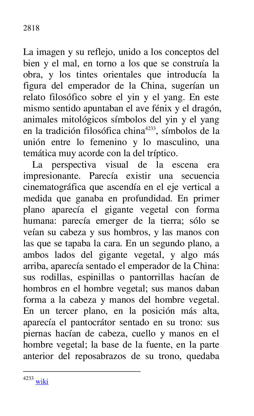 
La imagen y su reflejo, unido a los conceptos del 
bien y el mal, en torno a los que se construía la 
obra, y los tintes orientales que introducía la 
figura del emperador de la China, sugerían un 
relato filosófico sobre el yin y el yang. En este 
mismo sentido apuntaban el ave fénix y el dragón, 
animales mitológicos símbolos del yin y el yang 
en la tradición filosófica china 4233, símbolos de la 
unión entre lo femenino y lo masculino, una 
temática muy acorde con la del tríptico. 

4233 wiki 

La perspectiva visual de la escena era 
impresionante. Parecía existir una secuencia 
cinematográfica que ascendía en el eje vertical a 
medida que ganaba en profundidad. En primer 
plano aparecía el gigante vegetal con forma 
humana: parecía emerger de la tierra; sólo se 
veían su cabeza y sus hombros, y las manos con 
las que se tapaba la cara. En un segundo plano, a 
ambos lados del gigante vegetal, y algo más 
arriba, aparecía sentado el emperador de la China: 
sus rodillas, espinillas o pantorrillas hacían de 
hombros en el hombre vegetal; sus manos daban 
forma a la cabeza y manos del hombre vegetal. 
En un tercer plano, en la posición más alta, 
aparecía el pantocrátor sentado en su trono: sus 
piernas hacían de cabeza, cuello y manos en el 
hombre vegetal; la base de la fuente, en la parte 
anterior del reposabrazos de su trono, quedaba 


