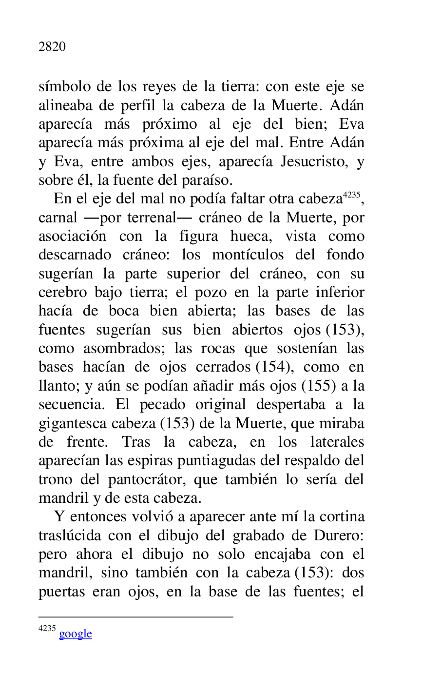 
símbolo de los reyes de la tierra: con este eje se 
alineaba de perfil la cabeza de la Muerte. Adán 
aparecía más próximo al eje del bien; Eva 
aparecía más próxima al eje del mal. Entre Adán 
y Eva, entre ambos ejes, aparecía Jesucristo, y 
sobre él, la fuente del paraíso. 

En el eje del mal no podía faltar otra cabeza 4235, 
carnal .por terrenal. cráneo de la Muerte, por 
asociación con la figura hueca, vista como 
descarnado cráneo: los montículos del fondo 
sugerían la parte superior del cráneo, con su 
cerebro bajo tierra; el pozo en la parte inferior 
hacía de boca bien abierta; las bases de las 
fuentes sugerían sus bien abiertos ojos (153), 
como asombrados; las rocas que sostenían las 
bases hacían de ojos cerrados (154), como en 
llanto; y aún se podían añadir más ojos (155) a la 
secuencia. El pecado original despertaba a la 
gigantesca cabeza (153) de la Muerte, que miraba 
de frente. Tras la cabeza, en los laterales 
aparecían las espiras puntiagudas del respaldo del 
trono del pantocrátor, que también lo sería del 
mandril y de esta cabeza. 

4235 google 

Y entonces volvió a aparecer ante mí la cortina 
traslúcida con el dibujo del grabado de Durero: 
pero ahora el dibujo no solo encajaba con el 
mandril, sino también con la cabeza (153): dos 
puertas eran ojos, en la base de las fuentes; el 


