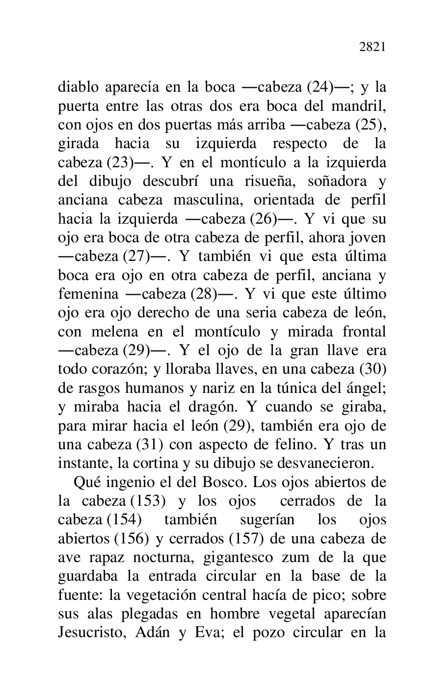 
diablo aparecía en la boca .cabeza (24).; y la 
puerta entre las otras dos era boca del mandril, 
con ojos en dos puertas más arriba .cabeza (25), 
girada hacia su izquierda respecto de la 
cabeza (23).. Y en el montículo a la izquierda 
del dibujo descubrí una risueña, soñadora y 
anciana cabeza masculina, orientada de perfil 
hacia la izquierda .cabeza (26).. Y vi que su 
ojo era boca de otra cabeza de perfil, ahora joven 
.cabeza (27).. Y también vi que esta última 
boca era ojo en otra cabeza de perfil, anciana y 
femenina .cabeza (28).. Y vi que este último 
ojo era ojo derecho de una seria cabeza de león, 
con melena en el montículo y mirada frontal 
.cabeza (29).. Y el ojo de la gran llave era 
todo corazón; y lloraba llaves, en una cabeza (30) 
de rasgos humanos y nariz en la túnica del ángel; 
y miraba hacia el dragón. Y cuando se giraba, 
para mirar hacia el león (29), también era ojo de 
una cabeza (31) con aspecto de felino. Y tras un 
instante, la cortina y su dibujo se desvanecieron. 

Qué ingenio el del Bosco. Los ojos abiertos de 
la cabeza (153) y los ojos cerrados de la 
cabeza (154) también sugerían los ojos 
abiertos (156) y cerrados (157) de una cabeza de 
ave rapaz nocturna, gigantesco zum de la que 
guardaba la entrada circular en la base de la 
fuente: la vegetación central hacía de pico; sobre 
sus alas plegadas en hombre vegetal aparecían 
Jesucristo, Adán y Eva; el pozo circular en la 


