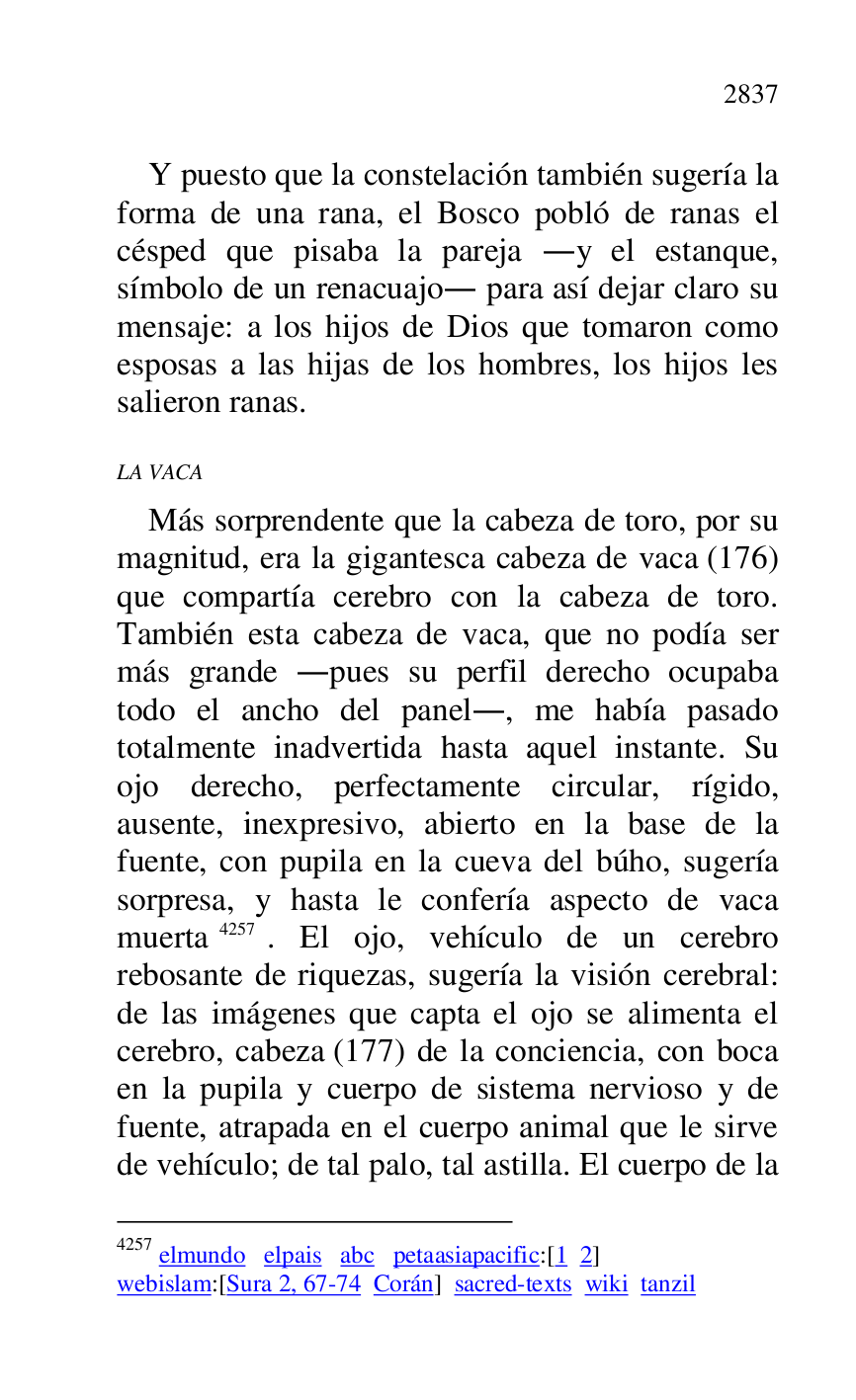 
Y puesto que la constelación también sugería la 
forma de una rana, el Bosco pobló de ranas el 
césped que pisaba la pareja .y el estanque, 
símbolo de un renacuajo. para así dejar claro su 
mensaje: a los hijos de Dios que tomaron como 
esposas a las hijas de los hombres, los hijos les 
salieron ranas. 

LA VACA 

Más sorprendente que la cabeza de toro, por su 
magnitud, era la gigantesca cabeza de vaca (176) 
que compartía cerebro con la cabeza de toro. 
También esta cabeza de vaca, que no podía ser 
más grande .pues su perfil derecho ocupaba 
todo el ancho del panel., me había pasado 
totalmente inadvertida hasta aquel instante. Su 
ojo derecho, perfectamente circular, rígido, 
ausente, inexpresivo, abierto en la base de la 
fuente, con pupila en la cueva del búho, sugería 
sorpresa, y hasta le confería aspecto de vaca 
muerta 4257. El ojo, vehículo de un cerebro 
rebosante de riquezas, sugería la visión cerebral: 
de las imágenes que capta el ojo se alimenta el 
cerebro, cabeza (177) de la conciencia, con boca 
en la pupila y cuerpo de sistema nervioso y de 
fuente, atrapada en el cuerpo animal que le sirve 
de vehículo; de tal palo, tal astilla. El cuerpo de la 

4257 elmundo elpais abc petaasiapacific:[1 2] 

webislam:[Sura 2, 67-74 Corán] sacred-texts wiki tanzil 


