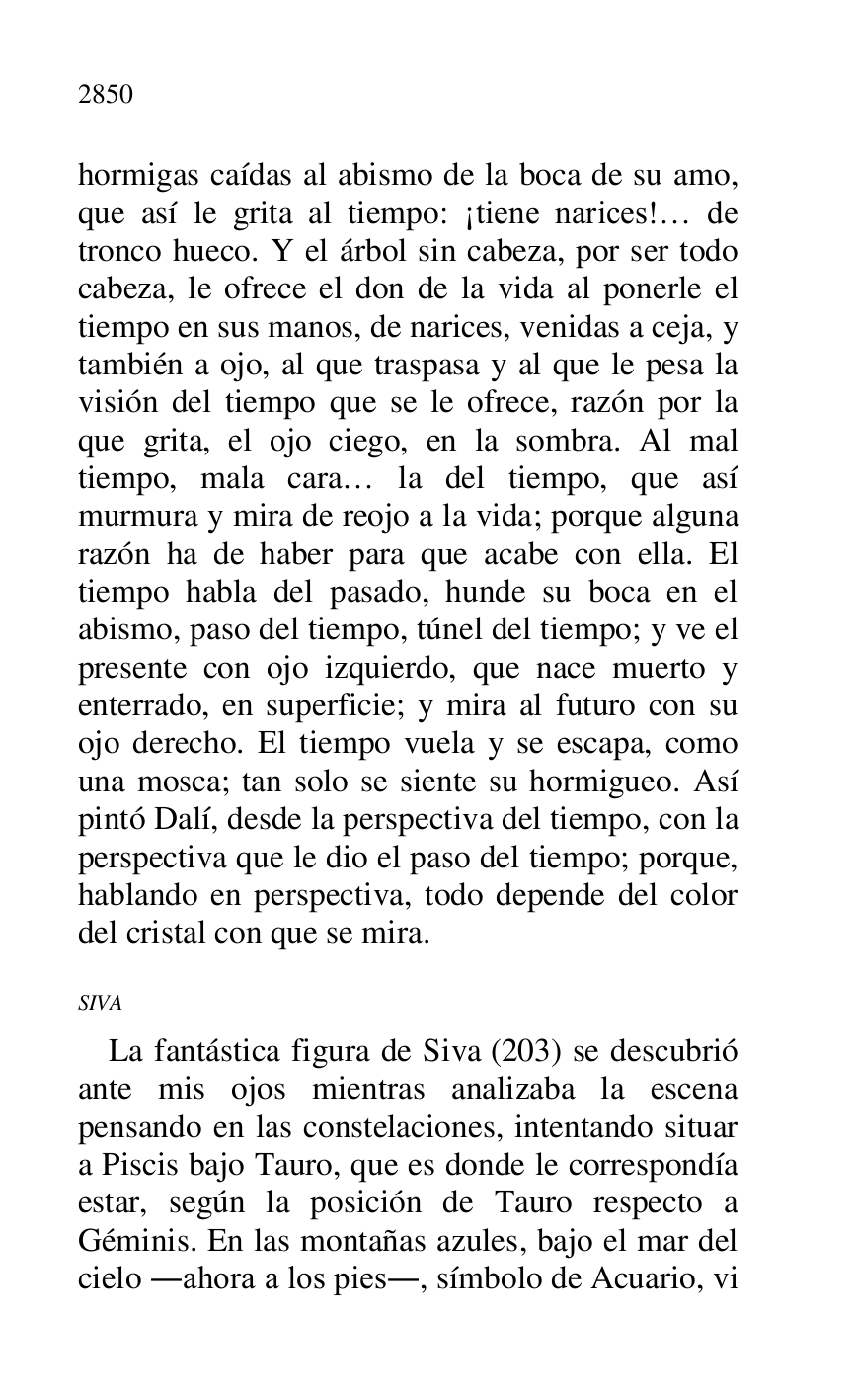
hormigas caídas al abismo de la boca de su amo, 
que así le grita al tiempo: ¡tiene narices!… de 
tronco hueco. Y el árbol sin cabeza, por ser todo 
cabeza, le ofrece el don de la vida al ponerle el 
tiempo en sus manos, de narices, venidas a ceja, y 
también a ojo, al que traspasa y al que le pesa la 
visión del tiempo que se le ofrece, razón por la 
que grita, el ojo ciego, en la sombra. Al mal 
tiempo, mala cara… la del tiempo, que así 
murmura y mira de reojo a la vida; porque alguna 
razón ha de haber para que acabe con ella. El 
tiempo habla del pasado, hunde su boca en el 
abismo, paso del tiempo, túnel del tiempo; y ve el 
presente con ojo izquierdo, que nace muerto y 
enterrado, en superficie; y mira al futuro con su 
ojo derecho. El tiempo vuela y se escapa, como 
una mosca; tan solo se siente su hormigueo. Así 
pintó Dalí, desde la perspectiva del tiempo, con la 
perspectiva que le dio el paso del tiempo; porque, 
hablando en perspectiva, todo depende del color 
del cristal con que se mira. 

SIVA 

La fantástica figura de Siva (203) se descubrió 
ante mis ojos mientras analizaba la escena 
pensando en las constelaciones, intentando situar 
a Piscis bajo Tauro, que es donde le correspondía 
estar, según la posición de Tauro respecto a 
Géminis. En las montañas azules, bajo el mar del 
cielo .ahora a los pies., símbolo de Acuario, vi 



