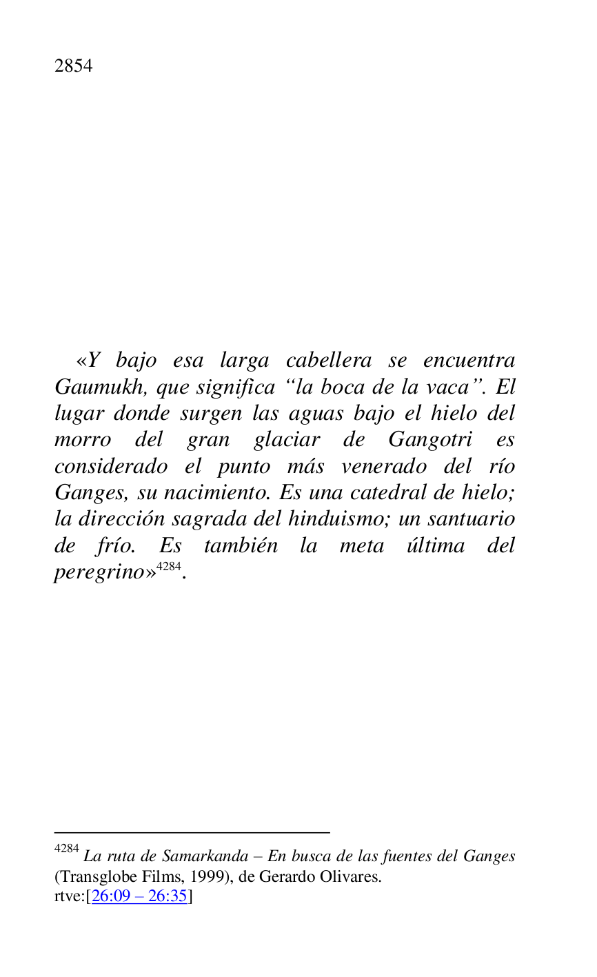 
 

 

 

 

 

 

 

 

 

«Y bajo esa larga cabellera se encuentra 
Gaumukh, que significa “la boca de la vaca”. El 
lugar donde surgen las aguas bajo el hielo del 
morro del gran glaciar de Gangotri es 
considerado el punto más venerado del río 
Ganges, su nacimiento. Es una catedral de hielo; 
la dirección sagrada del hinduismo; un santuario 
de frío. Es también la meta última del 
peregrino» 4284. 

4284 La ruta de Samarkanda R En busca de las fuentes del Ganges 
(Transglobe Films, 1999), de Gerardo Olivares. 

rtve:[26:09 R 26:35] 

 


