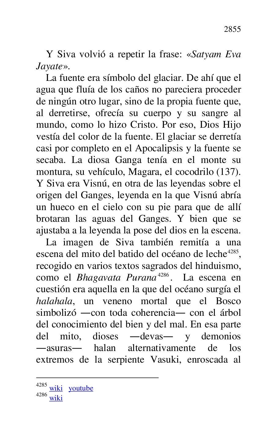 
Y Siva volvió a repetir la frase: «Satyam Eva 
Jayate». 

La fuente era símbolo del glaciar. De ahí que el 
agua que fluía de los caños no pareciera proceder 
de ningún otro lugar, sino de la propia fuente que, 
al derretirse, ofrecía su cuerpo y su sangre al 
mundo, como lo hizo Cristo. Por eso, Dios Hijo 
vestía del color de la fuente. El glaciar se derretía 
casi por completo en el Apocalipsis y la fuente se 
secaba. La diosa Ganga tenía en el monte su 
montura, su vehículo, Magara, el cocodrilo (137). 
Y Siva era Visnú, en otra de las leyendas sobre el 
origen del Ganges, leyenda en la que Visnú abría 
un hueco en el cielo con su pie para que de allí 
brotaran las aguas del Ganges. Y bien que se 
ajustaba a la leyenda la pose del dios en la escena. 

La imagen de Siva también remitía a una 
escena del mito del batido del océano de leche 4285, 
recogido en varios textos sagrados del hinduismo, 
como el Bhagavata Purana 4286. La escena en 
cuestión era aquella en la que del océano surgía el 
halahala, un veneno mortal que el Bosco 
simbolizó .con toda coherencia. con el árbol 
del conocimiento del bien y del mal. En esa parte 
del mito, dioses .devas. y demonios 
.asuras. halan alternativamente de los 
extremos de la serpiente Vasuki, enroscada al 

4285 wiki youtube 

4286 wiki 



