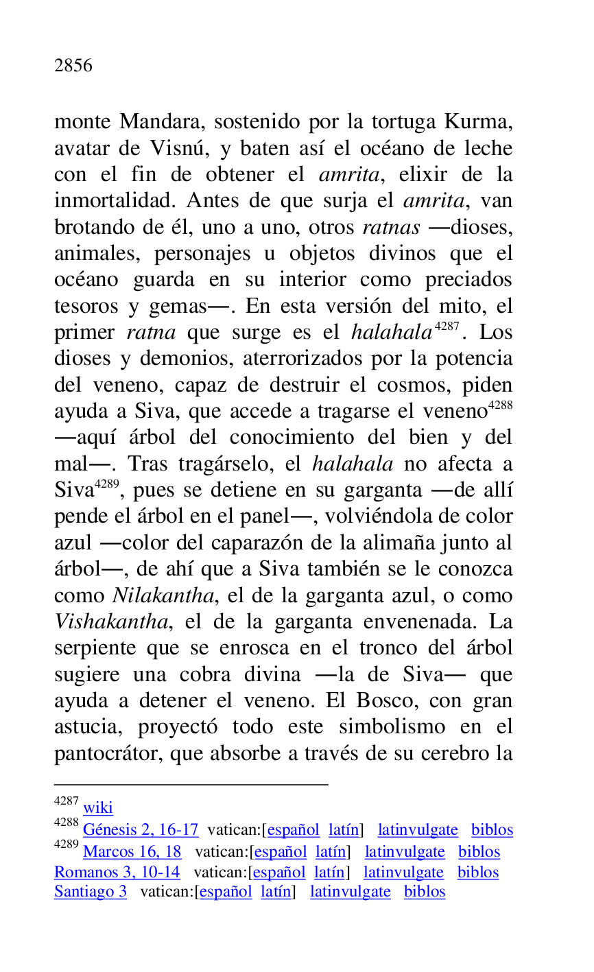 
monte Mandara, sostenido por la tortuga Kurma, 
avatar de Visnú, y baten así el océano de leche 
con el fin de obtener el amrita, elixir de la 
inmortalidad. Antes de que surja el amrita, van 
brotando de él, uno a uno, otros ratnas .dioses, 
animales, personajes u objetos divinos que el 
océano guarda en su interior como preciados 
tesoros y gemas.. En esta versión del mito, el 
primer ratna que surge es el halahala 4287. Los 
dioses y demonios, aterrorizados por la potencia 
del veneno, capaz de destruir el cosmos, piden 
ayuda a Siva, que accede a tragarse el veneno 4288 
.aquí árbol del conocimiento del bien y del 
mal.. Tras tragárselo, el halahala no afecta a 
Siva 4289, pues se detiene en su garganta .de allí 
pende el árbol en el panel., volviéndola de color 
azul .color del caparazón de la alimaña junto al 
árbol., de ahí que a Siva también se le conozca 
como Nilakantha, el de la garganta azul, o como 
Vishakantha, el de la garganta envenenada. La 
serpiente que se enrosca en el tronco del árbol 
sugiere una cobra divina .la de Siva. que 
ayuda a detener el veneno. El Bosco, con gran 
astucia, proyectó todo este simbolismo en el 
pantocrátor, que absorbe a través de su cerebro la 

4287 wiki 

4288 Génesis 2, 16-17 vatican:[español latín] latinvulgate biblos 

4289 Marcos 16, 18 vatican:[español latín] latinvulgate biblos 

Romanos 3, 10-14 vatican:[español latín] latinvulgate biblos 

Santiago 3 vatican:[español latín] latinvulgate biblos 



