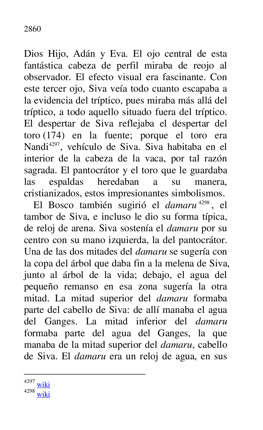 
Dios Hijo, Adán y Eva. El ojo central de esta 
fantástica cabeza de perfil miraba de reojo al 
observador. El efecto visual era fascinante. Con 
este tercer ojo, Siva veía todo cuanto escapaba a 
la evidencia del tríptico, pues miraba más allá del 
tríptico, a todo aquello situado fuera del tríptico. 
El despertar de Siva reflejaba el despertar del 
toro (174) en la fuente; porque el toro era 
Nandi 4297, vehículo de Siva. Siva habitaba en el 
interior de la cabeza de la vaca, por tal razón 
sagrada. El pantocrátor y el toro que le guardaba 
las espaldas heredaban a su manera, 
cristianizados, estos impresionantes simbolismos. 

4297 wiki 

4298 wiki 

El Bosco también sugirió el damaru 4298, el 
tambor de Siva, e incluso le dio su forma típica, 
de reloj de arena. Siva sostenía el damaru por su 
centro con su mano izquierda, la del pantocrátor. 
Una de las dos mitades del damaru se sugería con 
la copa del árbol que daba fin a la melena de Siva, 
junto al árbol de la vida; debajo, el agua del 
pequeño remanso en esa zona sugería la otra 
mitad. La mitad superior del damaru formaba 
parte del cabello de Siva: de allí manaba el agua 
del Ganges. La mitad inferior del damaru 
formaba parte del agua del Ganges, la que 
manaba de la mitad superior del damaru, cabello 
de Siva. El damaru era un reloj de agua, en sus 


