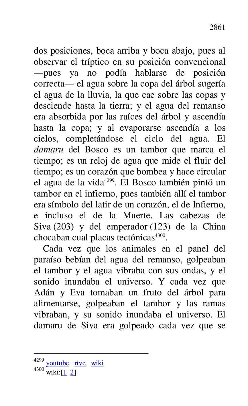 
dos posiciones, boca arriba y boca abajo, pues al 
observar el tríptico en su posición convencional 
.pues ya no podía hablarse de posición 
correcta. el agua sobre la copa del árbol sugería 
el agua de la lluvia, la que cae sobre las copas y 
desciende hasta la tierra; y el agua del remanso 
era absorbida por las raíces del árbol y ascendía 
hasta la copa; y al evaporarse ascendía a los 
cielos, completándose el ciclo del agua. El 
damaru del Bosco es un tambor que marca el 
tiempo; es un reloj de agua que mide el fluir del 
tiempo; es un corazón que bombea y hace circular 
el agua de la vida 4299. El Bosco también pintó un 
tambor en el infierno, pues también allí el tambor 
era símbolo del latir de un corazón, el de Infierno, 
e incluso el de la Muerte. Las cabezas de 
Siva (203) y del emperador (123) de la China 
chocaban cual placas tectónicas 4300. 

4299 youtube rtve wiki 

4300 wiki:[1 2] 

Cada vez que los animales en el panel del 
paraíso bebían del agua del remanso, golpeaban 
el tambor y el agua vibraba con sus ondas, y el 
sonido inundaba el universo. Y cada vez que 
Adán y Eva tomaban un fruto del árbol para 
alimentarse, golpeaban el tambor y las ramas 
vibraban, y su sonido inundaba el universo. El 
damaru de Siva era golpeado cada vez que se 


