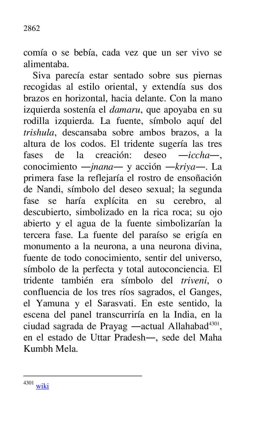 
comía o se bebía, cada vez que un ser vivo se 
alimentaba. 

Siva parecía estar sentado sobre sus piernas 
recogidas al estilo oriental, y extendía sus dos 
brazos en horizontal, hacia delante. Con la mano 
izquierda sostenía el damaru, que apoyaba en su 
rodilla izquierda. La fuente, símbolo aquí del 
trishula, descansaba sobre ambos brazos, a la 
altura de los codos. El tridente sugería las tres 
fases de la creación: deseo .iccha., 
conocimiento .jnana. y acción .kriya.. La 
primera fase la reflejaría el rostro de ensoñación 
de Nandi, símbolo del deseo sexual; la segunda 
fase se haría explícita en su cerebro, al 
descubierto, simbolizado en la rica roca; su ojo 
abierto y el agua de la fuente simbolizarían la 
tercera fase. La fuente del paraíso se erigía en 
monumento a la neurona, a una neurona divina, 
fuente de todo conocimiento, sentir del universo, 
símbolo de la perfecta y total autoconciencia. El 
tridente también era símbolo del triveni, o 
confluencia de los tres ríos sagrados, el Ganges, 
el Yamuna y el Sarasvati. En este sentido, la 
escena del panel transcurriría en la India, en la 
ciudad sagrada de Prayag .actual Allahabad 4301, 
en el estado de Uttar Pradesh., sede del Maha 
Kumbh Mela. 

4301 wiki 


