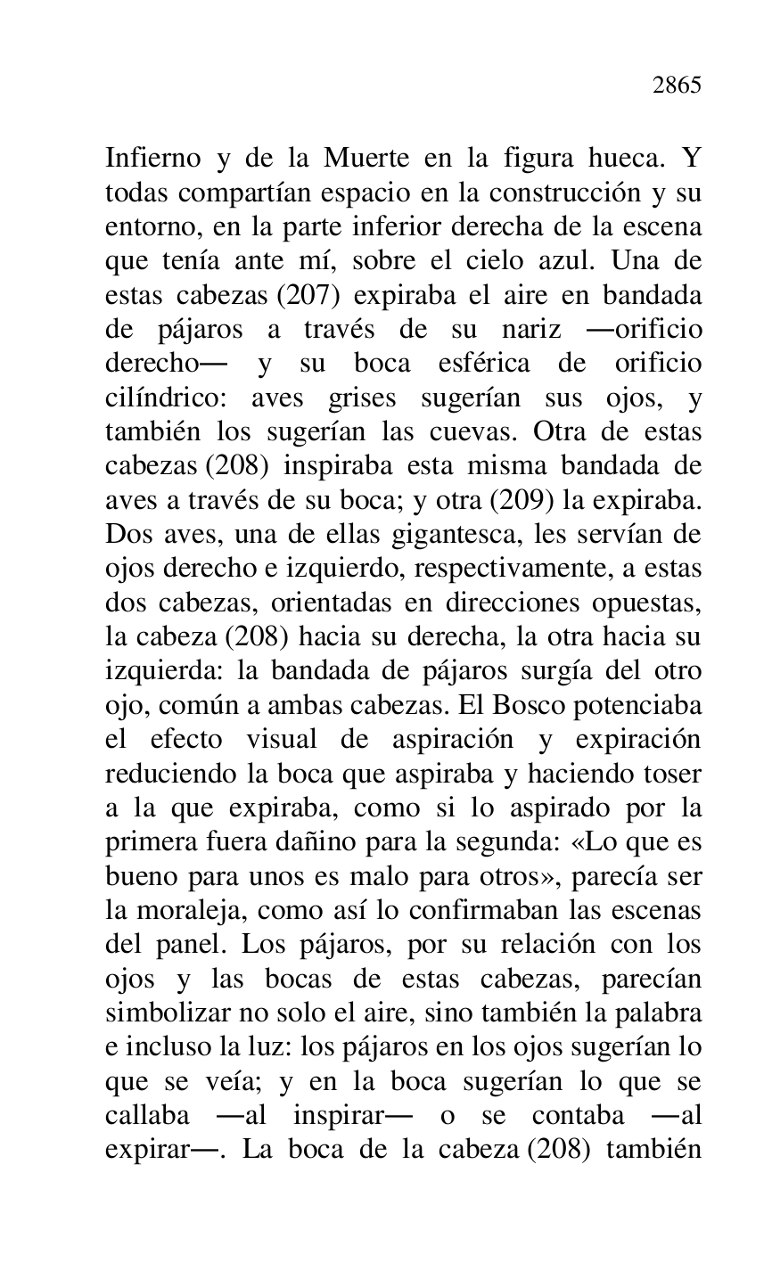 
Infierno y de la Muerte en la figura hueca. Y 
todas compartían espacio en la construcción y su 
entorno, en la parte inferior derecha de la escena 
que tenía ante mí, sobre el cielo azul. Una de 
estas cabezas (207) expiraba el aire en bandada 
de pájaros a través de su nariz .orificio 
derecho. y su boca esférica de orificio 
cilíndrico: aves grises sugerían sus ojos, y 
también los sugerían las cuevas. Otra de estas 
cabezas (208) inspiraba esta misma bandada de 
aves a través de su boca; y otra (209) la expiraba. 
Dos aves, una de ellas gigantesca, les servían de 
ojos derecho e izquierdo, respectivamente, a estas 
dos cabezas, orientadas en direcciones opuestas, 
la cabeza (208) hacia su derecha, la otra hacia su 
izquierda: la bandada de pájaros surgía del otro 
ojo, común a ambas cabezas. El Bosco potenciaba 
el efecto visual de aspiración y expiración 
reduciendo la boca que aspiraba y haciendo toser 
a la que expiraba, como si lo aspirado por la 
primera fuera dañino para la segunda: «Lo que es 
bueno para unos es malo para otros», parecía ser 
la moraleja, como así lo confirmaban las escenas 
del panel. Los pájaros, por su relación con los 
ojos y las bocas de estas cabezas, parecían 
simbolizar no solo el aire, sino también la palabra 
e incluso la luz: los pájaros en los ojos sugerían lo 
que se veía; y en la boca sugerían lo que se 
callaba .al inspirar. o se contaba .al 
expirar.. La boca de la cabeza (208) también 


