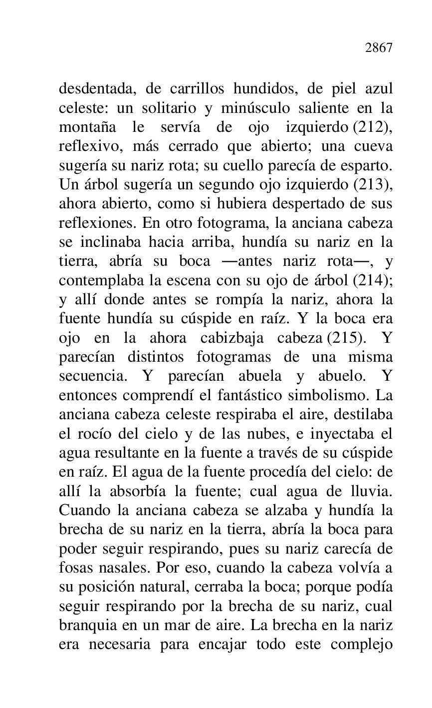
desdentada, de carrillos hundidos, de piel azul 
celeste: un solitario y minúsculo saliente en la 
montaña le servía de ojo izquierdo (212), 
reflexivo, más cerrado que abierto; una cueva 
sugería su nariz rota; su cuello parecía de esparto. 
Un árbol sugería un segundo ojo izquierdo (213), 
ahora abierto, como si hubiera despertado de sus 
reflexiones. En otro fotograma, la anciana cabeza 
se inclinaba hacia arriba, hundía su nariz en la 
tierra, abría su boca .antes nariz rota., y 
contemplaba la escena con su ojo de árbol (214); 
y allí donde antes se rompía la nariz, ahora la 
fuente hundía su cúspide en raíz. Y la boca era 
ojo en la ahora cabizbaja cabeza (215). Y 
parecían distintos fotogramas de una misma 
secuencia. Y parecían abuela y abuelo. Y 
entonces comprendí el fantástico simbolismo. La 
anciana cabeza celeste respiraba el aire, destilaba 
el rocío del cielo y de las nubes, e inyectaba el 
agua resultante en la fuente a través de su cúspide 
en raíz. El agua de la fuente procedía del cielo: de 
allí la absorbía la fuente; cual agua de lluvia. 
Cuando la anciana cabeza se alzaba y hundía la 
brecha de su nariz en la tierra, abría la boca para 
poder seguir respirando, pues su nariz carecía de 
fosas nasales. Por eso, cuando la cabeza volvía a 
su posición natural, cerraba la boca; porque podía 
seguir respirando por la brecha de su nariz, cual 
branquia en un mar de aire. La brecha en la nariz 
era necesaria para encajar todo este complejo 


