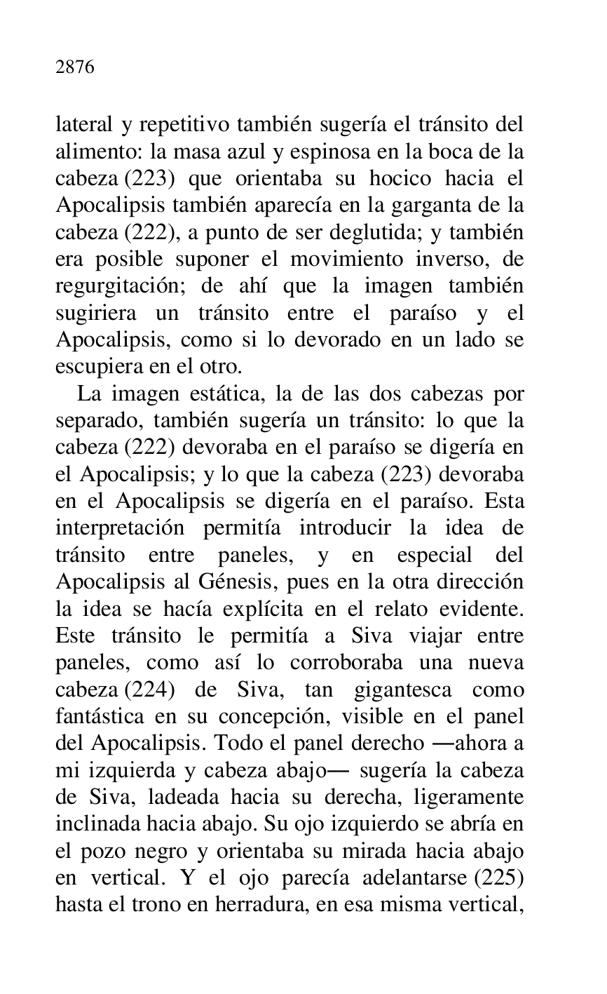 
lateral y repetitivo también sugería el tránsito del 
alimento: la masa azul y espinosa en la boca de la 
cabeza (223) que orientaba su hocico hacia el 
Apocalipsis también aparecía en la garganta de la 
cabeza (222), a punto de ser deglutida; y también 
era posible suponer el movimiento inverso, de 
regurgitación; de ahí que la imagen también 
sugiriera un tránsito entre el paraíso y el 
Apocalipsis, como si lo devorado en un lado se 
escupiera en el otro. 

La imagen estática, la de las dos cabezas por 
separado, también sugería un tránsito: lo que la 
cabeza (222) devoraba en el paraíso se digería en 
el Apocalipsis; y lo que la cabeza (223) devoraba 
en el Apocalipsis se digería en el paraíso. Esta 
interpretación permitía introducir la idea de 
tránsito entre paneles, y en especial del 
Apocalipsis al Génesis, pues en la otra dirección 
la idea se hacía explícita en el relato evidente. 
Este tránsito le permitía a Siva viajar entre 
paneles, como así lo corroboraba una nueva 
cabeza (224) de Siva, tan gigantesca como 
fantástica en su concepción, visible en el panel 
del Apocalipsis. Todo el panel derecho .ahora a 
mi izquierda y cabeza abajo. sugería la cabeza 
de Siva, ladeada hacia su derecha, ligeramente 
inclinada hacia abajo. Su ojo izquierdo se abría en 
el pozo negro y orientaba su mirada hacia abajo 
en vertical. Y el ojo parecía adelantarse (225) 
hasta el trono en herradura, en esa misma vertical, 


