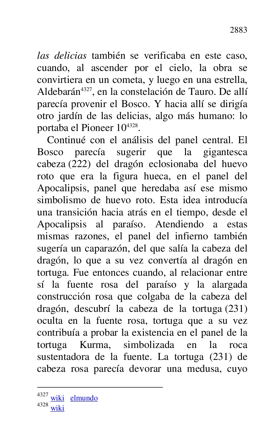 
las delicias también se verificaba en este caso, 
cuando, al ascender por el cielo, la obra se 
convirtiera en un cometa, y luego en una estrella, 
Aldebarán 4327, en la constelación de Tauro. De allí 
parecía provenir el Bosco. Y hacia allí se dirigía 
otro jardín de las delicias, algo más humano: lo 
portaba el Pioneer 104328. 

4327 wiki elmundo 

4328 wiki 

Continué con el análisis del panel central. El 
Bosco parecía sugerir que la gigantesca 
cabeza (222) del dragón eclosionaba del huevo 
roto que era la figura hueca, en el panel del 
Apocalipsis, panel que heredaba así ese mismo 
simbolismo de huevo roto. Esta idea introducía 
una transición hacia atrás en el tiempo, desde el 
Apocalipsis al paraíso. Atendiendo a estas 
mismas razones, el panel del infierno también 
sugería un caparazón, del que salía la cabeza del 
dragón, lo que a su vez convertía al dragón en 
tortuga. Fue entonces cuando, al relacionar entre 
sí la fuente rosa del paraíso y la alargada 
construcción rosa que colgaba de la cabeza del 
dragón, descubrí la cabeza de la tortuga (231) 
oculta en la fuente rosa, tortuga que a su vez 
contribuía a probar la existencia en el panel de la 
tortuga Kurma, simbolizada en la roca 
sustentadora de la fuente. La tortuga (231) de 
cabeza rosa parecía devorar una medusa, cuyo 



