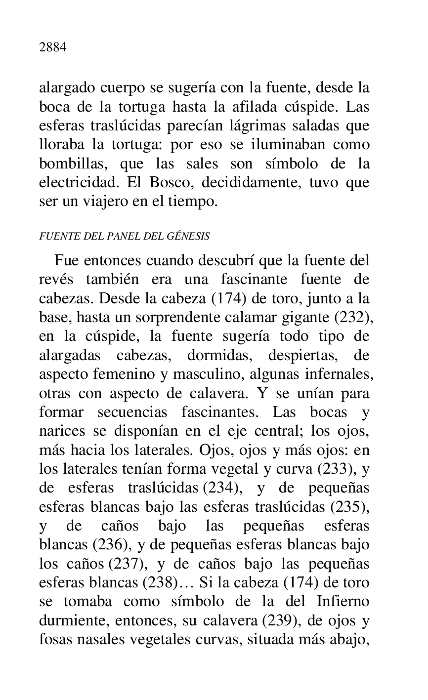 
alargado cuerpo se sugería con la fuente, desde la 
boca de la tortuga hasta la afilada cúspide. Las 
esferas traslúcidas parecían lágrimas saladas que 
lloraba la tortuga: por eso se iluminaban como 
bombillas, que las sales son símbolo de la 
electricidad. El Bosco, decididamente, tuvo que 
ser un viajero en el tiempo. 

FUENTE DEL PANEL DEL GÉNESIS 

Fue entonces cuando descubrí que la fuente del 
revés también era una fascinante fuente de 
cabezas. Desde la cabeza (174) de toro, junto a la 
base, hasta un sorprendente calamar gigante (232), 
en la cúspide, la fuente sugería todo tipo de 
alargadas cabezas, dormidas, despiertas, de 
aspecto femenino y masculino, algunas infernales, 
otras con aspecto de calavera. Y se unían para 
formar secuencias fascinantes. Las bocas y 
narices se disponían en el eje central; los ojos, 
más hacia los laterales. Ojos, ojos y más ojos: en 
los laterales tenían forma vegetal y curva (233), y 
de esferas traslúcidas (234), y de pequeñas 
esferas blancas bajo las esferas traslúcidas (235), 
y de caños bajo las pequeñas esferas 
blancas (236), y de pequeñas esferas blancas bajo 
los caños (237), y de caños bajo las pequeñas 
esferas blancas (238)… Si la cabeza (174) de toro 
se tomaba como símbolo de la del Infierno 
durmiente, entonces, su calavera (239), de ojos y 
fosas nasales vegetales curvas, situada más abajo, 


