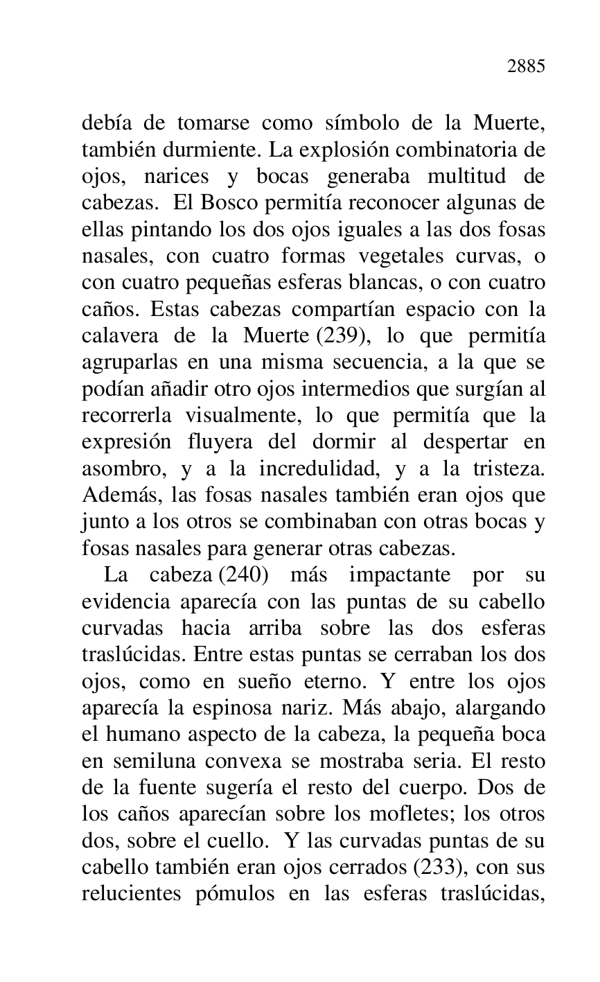 
debía de tomarse como símbolo de la Muerte, 
también durmiente. La explosión combinatoria de 
ojos, narices y bocas generaba multitud de 
cabezas. El Bosco permitía reconocer algunas de 
ellas pintando los dos ojos iguales a las dos fosas 
nasales, con cuatro formas vegetales curvas, o 
con cuatro pequeñas esferas blancas, o con cuatro 
caños. Estas cabezas compartían espacio con la 
calavera de la Muerte (239), lo que permitía 
agruparlas en una misma secuencia, a la que se 
podían añadir otro ojos intermedios que surgían al 
recorrerla visualmente, lo que permitía que la 
expresión fluyera del dormir al despertar en 
asombro, y a la incredulidad, y a la tristeza. 
Además, las fosas nasales también eran ojos que 
junto a los otros se combinaban con otras bocas y 
fosas nasales para generar otras cabezas. 

La cabeza (240) más impactante por su 
evidencia aparecía con las puntas de su cabello 
curvadas hacia arriba sobre las dos esferas 
traslúcidas. Entre estas puntas se cerraban los dos 
ojos, como en sueño eterno. Y entre los ojos 
aparecía la espinosa nariz. Más abajo, alargando 
el humano aspecto de la cabeza, la pequeña boca 
en semiluna convexa se mostraba seria. El resto 
de la fuente sugería el resto del cuerpo. Dos de 
los caños aparecían sobre los mofletes; los otros 
dos, sobre el cuello. Y las curvadas puntas de su 
cabello también eran ojos cerrados (233), con sus 
relucientes pómulos en las esferas traslúcidas, 


