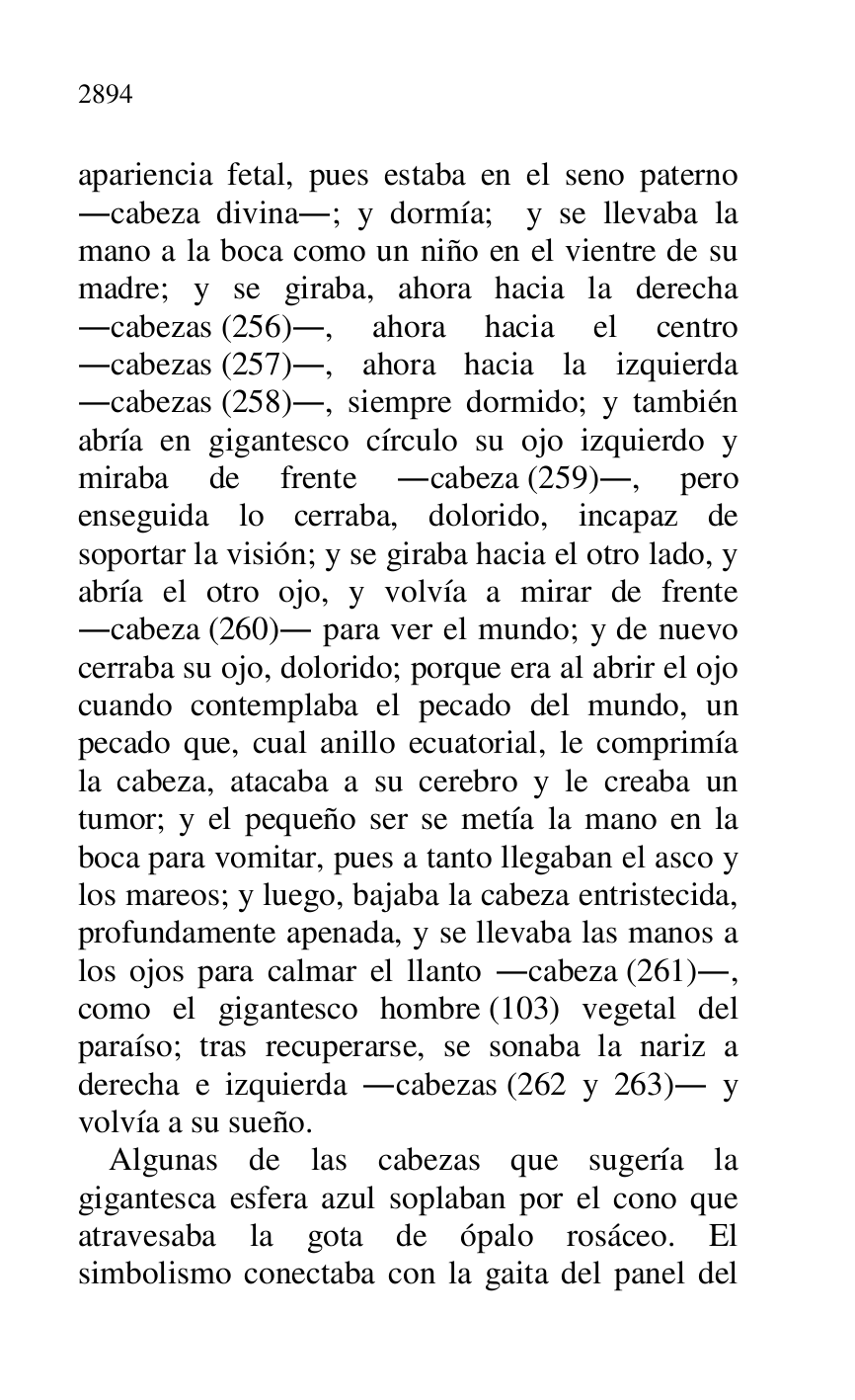 
apariencia fetal, pues estaba en el seno paterno 
.cabeza divina.; y dormía; y se llevaba la 
mano a la boca como un niño en el vientre de su 
madre; y se giraba, ahora hacia la derecha 
.cabezas (256)., ahora hacia el centro 
.cabezas (257)., ahora hacia la izquierda 
.cabezas (258)., siempre dormido; y también 
abría en gigantesco círculo su ojo izquierdo y 
miraba de frente .cabeza (259)., pero 
enseguida lo cerraba, dolorido, incapaz de 
soportar la visión; y se giraba hacia el otro lado, y 
abría el otro ojo, y volvía a mirar de frente 
.cabeza (260). para ver el mundo; y de nuevo 
cerraba su ojo, dolorido; porque era al abrir el ojo 
cuando contemplaba el pecado del mundo, un 
pecado que, cual anillo ecuatorial, le comprimía 
la cabeza, atacaba a su cerebro y le creaba un 
tumor; y el pequeño ser se metía la mano en la 
boca para vomitar, pues a tanto llegaban el asco y 
los mareos; y luego, bajaba la cabeza entristecida, 
profundamente apenada, y se llevaba las manos a 
los ojos para calmar el llanto .cabeza (261)., 
como el gigantesco hombre (103) vegetal del 
paraíso; tras recuperarse, se sonaba la nariz a 
derecha e izquierda .cabezas (262 y 263). y 
volvía a su sueño. 

Algunas de las cabezas que sugería la 
gigantesca esfera azul soplaban por el cono que 
atravesaba la gota de ópalo rosáceo. El 
simbolismo conectaba con la gaita del panel del 



