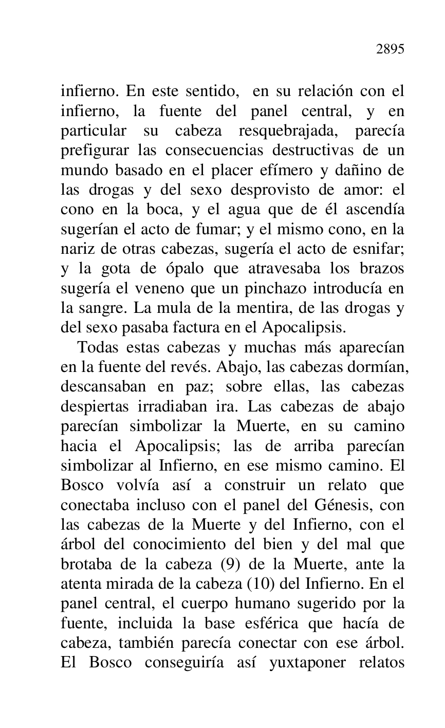 
infierno. En este sentido, en su relación con el 
infierno, la fuente del panel central, y en 
particular su cabeza resquebrajada, parecía 
prefigurar las consecuencias destructivas de un 
mundo basado en el placer efímero y dañino de 
las drogas y del sexo desprovisto de amor: el 
cono en la boca, y el agua que de él ascendía 
sugerían el acto de fumar; y el mismo cono, en la 
nariz de otras cabezas, sugería el acto de esnifar; 
y la gota de ópalo que atravesaba los brazos 
sugería el veneno que un pinchazo introducía en 
la sangre. La mula de la mentira, de las drogas y 
del sexo pasaba factura en el Apocalipsis. 

Todas estas cabezas y muchas más aparecían 
en la fuente del revés. Abajo, las cabezas dormían, 
descansaban en paz; sobre ellas, las cabezas 
despiertas irradiaban ira. Las cabezas de abajo 
parecían simbolizar la Muerte, en su camino 
hacia el Apocalipsis; las de arriba parecían 
simbolizar al Infierno, en ese mismo camino. El 
Bosco volvía así a construir un relato que 
conectaba incluso con el panel del Génesis, con 
las cabezas de la Muerte y del Infierno, con el 
árbol del conocimiento del bien y del mal que 
brotaba de la cabeza (9) de la Muerte, ante la 
atenta mirada de la cabeza (10) del Infierno. En el 
panel central, el cuerpo humano sugerido por la 
fuente, incluida la base esférica que hacía de 
cabeza, también parecía conectar con ese árbol. 
El Bosco conseguiría así yuxtaponer relatos 


