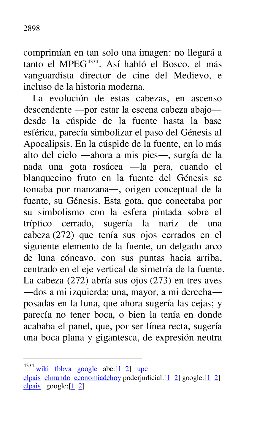
comprimían en tan solo una imagen: no llegará a 
tanto el MPEG 4334. Así habló el Bosco, el más 
vanguardista director de cine del Medievo, e 
incluso de la historia moderna. 

4334 wiki fbbva google abc:[1 2] upc 

elpais elmundo economiadehoy poderjudicial:[1 2] google:[1 2] 

elpais google:[1 2] 

La evolución de estas cabezas, en ascenso 
descendente .por estar la escena cabeza abajo. 
desde la cúspide de la fuente hasta la base 
esférica, parecía simbolizar el paso del Génesis al 
Apocalipsis. En la cúspide de la fuente, en lo más 
alto del cielo .ahora a mis pies., surgía de la 
nada una gota rosácea .la pera, cuando el 
blanquecino fruto en la fuente del Génesis se 
tomaba por manzana., origen conceptual de la 
fuente, su Génesis. Esta gota, que conectaba por 
su simbolismo con la esfera pintada sobre el 
tríptico cerrado, sugería la nariz de una 
cabeza (272) que tenía sus ojos cerrados en el 
siguiente elemento de la fuente, un delgado arco 
de luna cóncavo, con sus puntas hacia arriba, 
centrado en el eje vertical de simetría de la fuente. 
La cabeza (272) abría sus ojos (273) en tres aves 
.dos a mi izquierda; una, mayor, a mi derecha. 
posadas en la luna, que ahora sugería las cejas; y 
parecía no tener boca, o bien la tenía en donde 
acababa el panel, que, por ser línea recta, sugería 
una boca plana y gigantesca, de expresión neutra 


