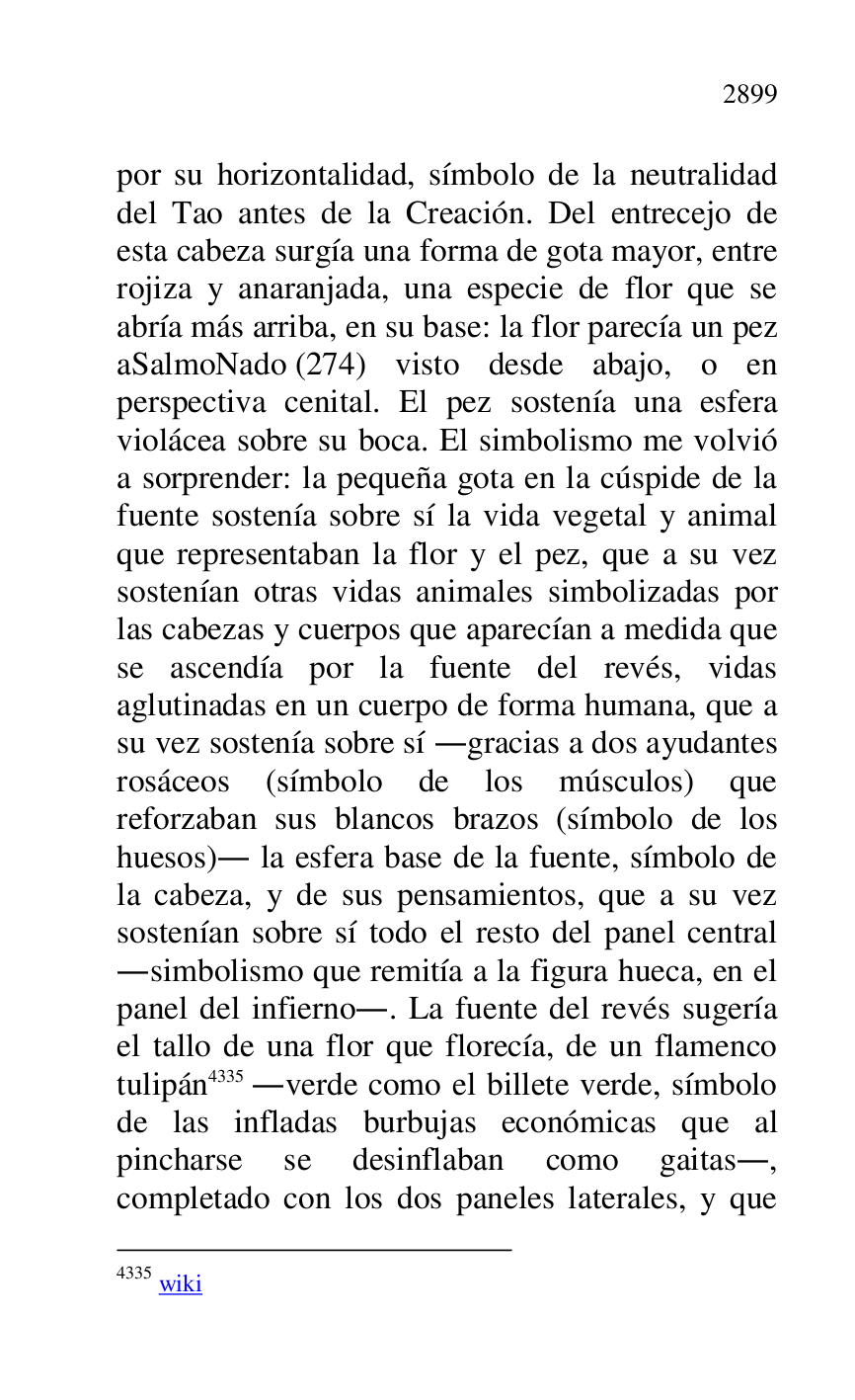 
por su horizontalidad, símbolo de la neutralidad 
del Tao antes de la Creación. Del entrecejo de 
esta cabeza surgía una forma de gota mayor, entre 
rojiza y anaranjada, una especie de flor que se 
abría más arriba, en su base: la flor parecía un pez 
aSalmoNado (274) visto desde abajo, o en 
perspectiva cenital. El pez sostenía una esfera 
violácea sobre su boca. El simbolismo me volvió 
a sorprender: la pequeña gota en la cúspide de la 
fuente sostenía sobre sí la vida vegetal y animal 
que representaban la flor y el pez, que a su vez 
sostenían otras vidas animales simbolizadas por 
las cabezas y cuerpos que aparecían a medida que 
se ascendía por la fuente del revés, vidas 
aglutinadas en un cuerpo de forma humana, que a 
su vez sostenía sobre sí .gracias a dos ayudantes 
rosáceos (símbolo de los músculos) que 
reforzaban sus blancos brazos (símbolo de los 
huesos). la esfera base de la fuente, símbolo de 
la cabeza, y de sus pensamientos, que a su vez 
sostenían sobre sí todo el resto del panel central 
.simbolismo que remitía a la figura hueca, en el 
panel del infierno.. La fuente del revés sugería 
el tallo de una flor que florecía, de un flamenco 
tulipán 4335 .verde como el billete verde, símbolo 
de las infladas burbujas económicas que al 
pincharse se desinflaban como gaitas., 
completado con los dos paneles laterales, y que 

4335 wiki 


