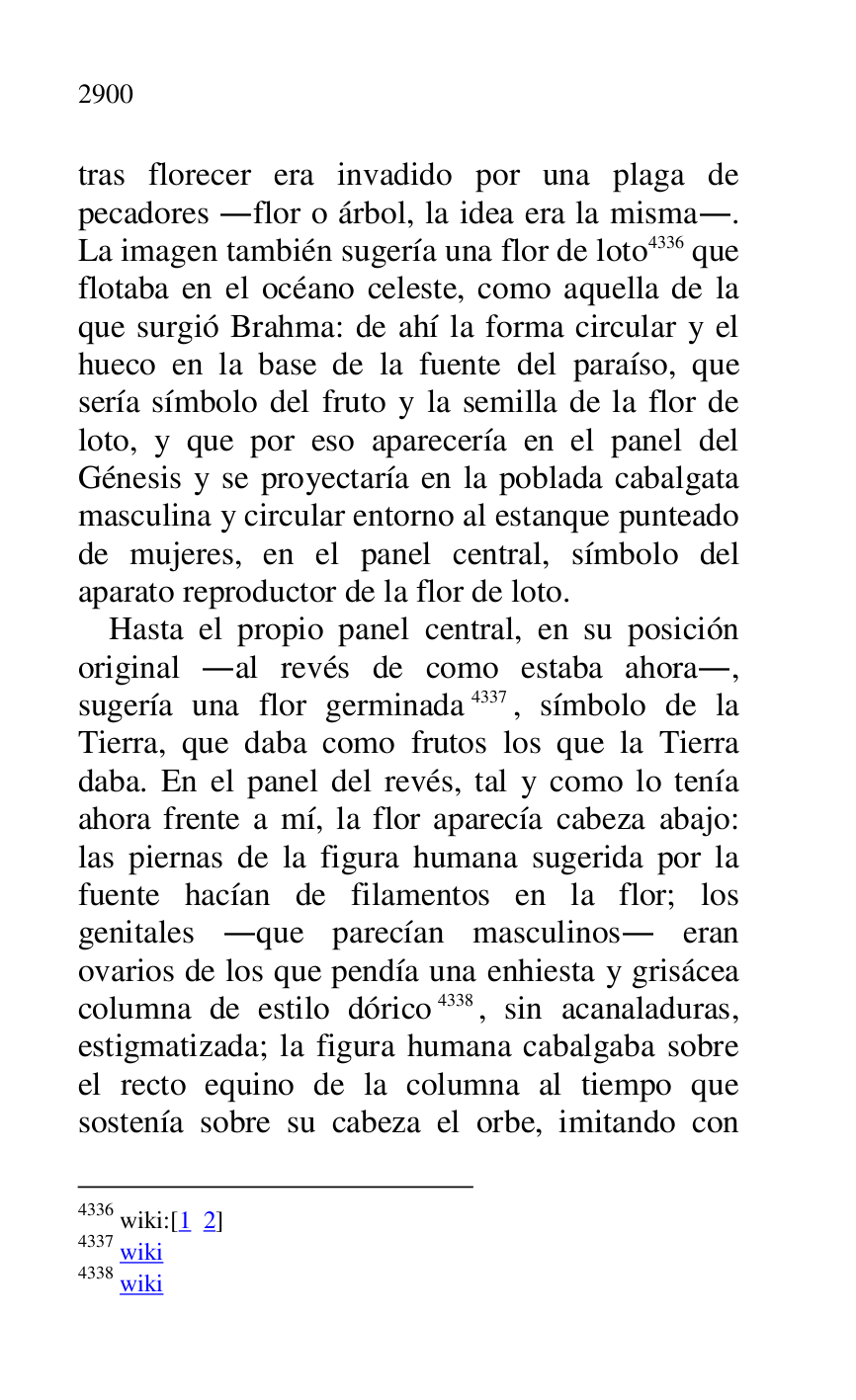 
tras florecer era invadido por una plaga de 
pecadores .flor o árbol, la idea era la misma.. 
La imagen también sugería una flor de loto 4336 que 
flotaba en el océano celeste, como aquella de la 
que surgió Brahma: de ahí la forma circular y el 
hueco en la base de la fuente del paraíso, que 
sería símbolo del fruto y la semilla de la flor de 
loto, y que por eso aparecería en el panel del 
Génesis y se proyectaría en la poblada cabalgata 
masculina y circular entorno al estanque punteado 
de mujeres, en el panel central, símbolo del 
aparato reproductor de la flor de loto. 

4336 wiki:[1 2] 

4337 wiki 

4338 wiki 

Hasta el propio panel central, en su posición 
original .al revés de como estaba ahora., 
sugería una flor germinada 4337, símbolo de la 
Tierra, que daba como frutos los que la Tierra 
daba. En el panel del revés, tal y como lo tenía 
ahora frente a mí, la flor aparecía cabeza abajo: 
las piernas de la figura humana sugerida por la 
fuente hacían de filamentos en la flor; los 
genitales .que parecían masculinos. eran 
ovarios de los que pendía una enhiesta y grisácea 
columna de estilo dórico 4338, sin acanaladuras, 
estigmatizada; la figura humana cabalgaba sobre 
el recto equino de la columna al tiempo que 
sostenía sobre su cabeza el orbe, imitando con 


