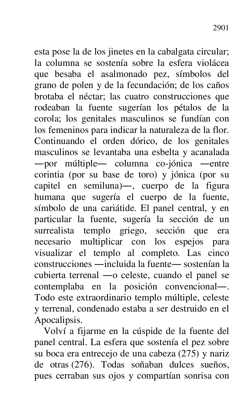 
esta pose la de los jinetes en la cabalgata circular; 
la columna se sostenía sobre la esfera violácea 
que besaba el asalmonado pez, símbolos del 
grano de polen y de la fecundación; de los caños 
brotaba el néctar; las cuatro construcciones que 
rodeaban la fuente sugerían los pétalos de la 
corola; los genitales masculinos se fundían con 
los femeninos para indicar la naturaleza de la flor. 
Continuando el orden dórico, de los genitales 
masculinos se levantaba una esbelta y acanalada 
.por múltiple. columna co-jónica .entre 
corintia (por su base de toro) y jónica (por su 
capitel en semiluna)., cuerpo de la figura 
humana que sugería el cuerpo de la fuente, 
símbolo de una cariátide. El panel central, y en 
particular la fuente, sugería la sección de un 
surrealista templo griego, sección que era 
necesario multiplicar con los espejos para 
visualizar el templo al completo. Las cinco 
construcciones .incluida la fuente. sostenían la 
cubierta terrenal .o celeste, cuando el panel se 
contemplaba en la posición convencional.. 
Todo este extraordinario templo múltiple, celeste 
y terrenal, condenado estaba a ser destruido en el 
Apocalipsis. 

Volví a fijarme en la cúspide de la fuente del 
panel central. La esfera que sostenía el pez sobre 
su boca era entrecejo de una cabeza (275) y nariz 
de otras (276). Todas soñaban dulces sueños, 
pues cerraban sus ojos y compartían sonrisa con 


