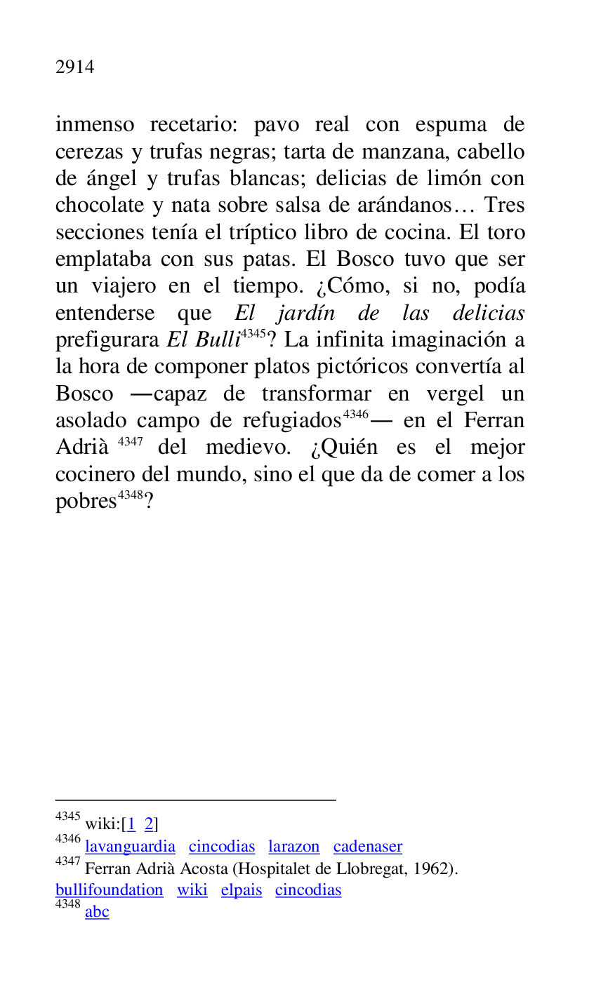
inmenso recetario: pavo real con espuma de 
cerezas y trufas negras; tarta de manzana, cabello 
de ángel y trufas blancas; delicias de limón con 
chocolate y nata sobre salsa de arándanos… Tres 
secciones tenía el tríptico libro de cocina. El toro 
emplataba con sus patas. El Bosco tuvo que ser 
un viajero en el tiempo. ¿Cómo, si no, podía 
entenderse que El jardín de las delicias 
prefigurara El Bulli 4345? La infinita imaginación a 
la hora de componer platos pictóricos convertía al 
Bosco .capaz de transformar en vergel un 
asolado campo de refugiados 4346. en el Ferran 
Adrià 4347 del medievo. ¿Quién es el mejor 
cocinero del mundo, sino el que da de comer a los 
pobres 4348? 

4345 wiki:[1 2] 

4346 lavanguardia cincodias larazon cadenaser 

4347 Ferran Adrià Acosta (Hospitalet de Llobregat, 1962). 

bullifoundation wiki elpais cincodias 

4348 abc 


